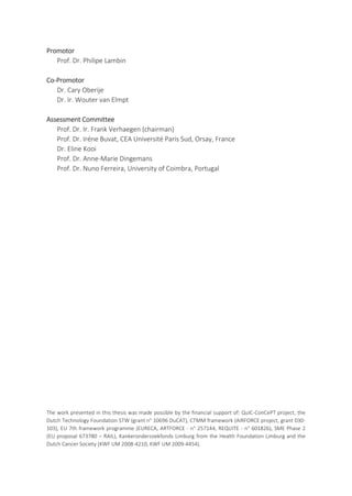 Promotor
Prof. Dr. Philipe Lambin
Co-Promotor
Dr. Cary Oberije
Dr. Ir. Wouter van Elmpt
Assessment Committee
Prof. Dr. Ir. Frank Verhaegen (chairman)
Prof. Dr. Iréne Buvat, CEA Université Paris Sud, Orsay, France
Dr. Eline Kooi
Prof. Dr. Anne-Marie Dingemans
Prof. Dr. Nuno Ferreira, University of Coimbra, Portugal
The work presented in this thesis was made possible by the financial support of: QuIC-ConCePT project, the
Dutch Technology Foundation STW (grant n° 10696 DuCAT), CTMM framework (AIRFORCE project, grant 030-
103), EU 7th framework programme (EURECA, ARTFORCE - n° 257144, REQUITE - n° 601826), SME Phase 2
(EU proposal 673780 – RAIL), Kankeronderzoekfonds Limburg from the Health Foundation Limburg and the
Dutch Cancer Society (KWF UM 2008-4210, KWF UM 2009-4454).
 