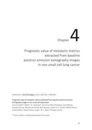 41
Chapter 4
Prognostic value of metabolic metrics
extracted from baseline
positron emission tomography images
in non-small cell lung cancer
Published in: Acta Oncologica, 52(7), 2013 Oct: 1398-404
Prognostic value of metabolic metrics extracted from baseline positron emission
tomography images in non-small cell lung cancer
Sara Carvalho*, Ralph T. H. Leijenaar*, Emmanuel Rios Velazquez, Cary Oberije,
Chintan Parmar, Wouter van Elmpt, Bart Reymen, Esther G. C. Troost, Michel Oellers,
Andre Dekker, Robert Gillies, Hugo J. W. L. Aerts, Philippe Lambin
* These authors contributed equally to this work
 