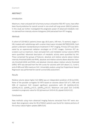 CHAPTER 4
42
ABSTRACT
introduction
Maximum, mean and peak SUV of primary tumour at baseline FDG-PET scans, have often
been found predictive for overall survival in non-small cell lung cancer (NSCLC) patients.
In this study we further investigated the prognostic power of advanced metabolic met-
rics derived from intensity volume histograms (IVH) extracted from PET imaging.
Methods
A cohort of 220 NSCLC patients (mean age, 66.6 years; 149 men, 71 women), stages I –
IIIB, treated with radiotherapy with curative intent were included (NCT00522639). Each
patient underwent standardized pre-treatment CT-PET imaging. Primary GTV was delin-
eated by an experienced radiation oncologist on CT-PET images. Common PET de-
scriptors such as maximum, mean and peak SUV, and metabolic tumour volume (MTV)
were quantified. Advanced descriptors of metabolic activity were quantified by IVH.
These comprised five groups of features: absolute and relative volume above relative
intensity threshold (AVRI and RVRI), absolute and relative volume above absolute inten-
sity threshold (AVAI and RVAI), and absolute intensity above relative volume threshold
(AIRV). MTV was derived from the IVH curves for volumes with SUV above 2.5, 3 and 4,
and of 40% and 50% maximum SUV. Univariable analysis using Cox Proportional Hazard
Regression was performed for overall survival (OS) assessment.
Results
Relative volume above higher SUV (80%) was an independent predictor of OS (p=0.05).
None of the possible surrogates for MTV based on volumes above SUV of 3, 40% and
50% of maximum SUV showed significant associations with OS [p(AVAI3)=0.10,
p(AVAI4)=0.22, p(AVRI40%)=0.15, p(AVRI50%)=0.17]. Maximum and peak SUV (r=0.99)
revealed no prognostic value for OS [p(maximum SUV)=0.20, p(peak SUV)=0.22].
Conclusions
New methods using more advanced imaging features extracted from PET were ana-
lysed. Best prognostic value for OS of NSCLC patients was found for relative portions of
the tumour above higher uptakes (80% SUV).
 