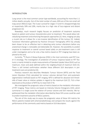 PROGNOSTIC VALUE OF METABOLIC METRICS FROM BASELINE PET IN NSCLC
43
INTRODUCTION
Lung cancer is the most common cancer type worldwide, accounting for more than 1.1
million deaths annually. Out of the total number of cases, 85% are of the non-small cell
lung cancer (NSCLC) type. The 5-year survival for stages I-II and III is disappointingly low
at respectively 50% and 20%, mainly due to a high rate of loco-regional and distant
progression [1].
Nowadays, much research largely focuses on prediction of treatment outcome
based on patient and tumour characteristics prior to treatment. This would allow indi-
vidualizing treatment and enhancing therapeutic approaches [2]. Here, imaging can play
a crucial role as it allows for a non-invasive identification of the tumour [3]. Indeed,
functional information gathered by Positron Emission Tomography (PET) has already
been shown to be an effective tool in detecting early tumour alterations before any
anatomical change is noticeable and detectable [4]. However, the possibility to predict
response to treatment or overall survival based solely on pre-treatment scans is still
under investigation and so far only a few metrics based on PET imaging have been ex-
plored to this end.
Currently, 18
F-fluoro-2-Deoxy-D-glucose (FDG) is the most commonly used PET trac-
er in oncology. The investigation of prediction of tumour response based on PET fea-
tures is mainly limited to simple measurements of Standard Uptake Value (SUV) such as
maximum, mean and peak (defined within the neighbourhood of maximum SUV) [5].
There is still limited confirmation whether these different SUV descriptors in pre-
treatment scans are predictive [6].
Previous research also describes Metabolic Tumour Volume (MTV) and the Total
Lesion Glycolysis (TLG) calculated for tumour volumes derived from semi-automatic
segmentation methods based on PET imaging. MTV is defined for absolute SUV thresh-
olds of lower value or relative uptakes in regard to the maximum SUV [7]. TLG is then
expressed as the product of MTV by its mean SUV [7-9].
We investigated the prognostic value of metrics based on the metabolic information
of PET imaging. These metrics are based on Intensity Volume Histograms (IVH), which
summarize in a single curve the relation of tumour volume and SUV intensity. We hy-
pothesized that the metabolic information described by these IVH curves could be used
to predict treatment outcome of NSCLC patients.
The aim of this study was to assess the prognostic value of these IVH metrics for
NSCLC patients treated with (chemo)radiotherapy and compare the results against the
performance of the commonly used metrics based on SUV descriptors.
 