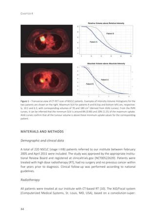CHAPTER 4
44
Figure 1 – Transverse view of CT-PET scan of NSCLC patients. Examples of Intensity-Volume Histograms for the
two patients are shown on the right. Maximum SUV for patients A and B (top and bottom left) are, respective-
ly, 10.1 and 6.3, with corresponding volumes of 70 and 180 cm
3
(derived from AVAI curves). From the RVRI
curves, it can be inferred that the minimum SUV is around 8% (0.80) and 20% (1.25) of the maximum uptake.
AVAI curves confirm that all the tumour volume is above these minimum uptake values for the corresponding
patient.
MATERIALS AND METHODS
Demographic and clinical data
A total of 220 NSCLC (stage I-IIIB) patients referred to our institute between February
2005 and April 2011 were included. The study was approved by the appropriate Institu-
tional Review Board and registered at clinicaltrials.gov (NCT00522639). Patients were
treated with high dose radiotherapy (RT), had no surgery and no previous cancer within
five years prior to diagnosis. Clinical follow-up was performed according to national
guidelines.
Radiotherapy
All patients were treated at our institute with CT-based RT [10]. The XiO/Focal system
(Computerized Medical Systems, St. Louis, MO, USA), based on a convolution-super-
 