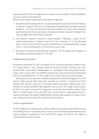 PROGNOSTIC VALUE OF METABOLIC METRICS FROM BASELINE PET IN NSCLC
45
position algorithm with inhomogeneity corrections and according to ICRU 50 guidelines
[11] was used for the RT planning.
Patients were treated according to three different regimens:
a. 44 patients were treated with the standard protocol for sequential chemo-radiation,
as defined in August 2005 [12]. An individualized radiation dose escalation protocol
(range 45 – 79.2 Gy) was delivered in two daily fractions of 1.8 Gy. Dose escalation
was limited by the mean lung dose or the spinal cord dose constraint. Between frac-
tions, an eight hours interval was respected.
b. 148 patients received concurrent chemo-radiation. Following 2 cycles of car-
boplatin-gemcitabine, a radiation dose of 45 Gy, in fractions of 1.5 Gy delivered
twice a day for the first course, directly followed by an individualized dose ranging
from 6 – 24 Gy and delivered in 2.0 Gy fractions once a day.
c. 28 patients received no chemotherapy treatment. The RT applied was analogous to
the sequential protocol (range 54 – 79.2 Gy).
Imaging data acquisition
All patients underwent a CT-PET scan before RT for treatment planning purposes (medi-
an: 7 days; range: 2 – 48). Patients fasted for at least 6h before scanning. Up to De-
cember 2010, a total dose of (bodyweight x 4 + 20) MBq of FDG was injected intrave-
nously. After January 2011, the NEDPAS protocol was used and the administered dose
was (2.5 x bodyweight) [13]. CT-PET images were acquired 60 minutes post injection.
Data acquired up to December 2006 were gathered on Siemens Biograph 16 CT-PET
scanner. After January 2007 data were acquired on a Siemens Truepoint 40 CT-PET
(Siemens AG, Munich, Germany). An Ordered Subset Expectation Maximization 2D 4
iterations 8 subsets (OSEM2D 4i8s) algorithm was used for PET image reconstruction.
All PET scans were corrected for attenuation using the mid-ventilation phase of the
4DCT or a 3DCT thorax in case the 4DCT was not of sufficient image quality due to ir-
regular breathing of the patient. Model-based methods were applied for scatter correc-
tion. All exams were corrected for random events and decay.
Tumour segmentation
CT-PET images were imported into research treatment planning system Xio/Focal using
the DICOM protocol. The primary Gross Tumour Volume (GTV) was delineated by expe-
rienced radiation oncologists on the fused CT-PET images and used as the region of
interest (ROI) for further analysis.
 