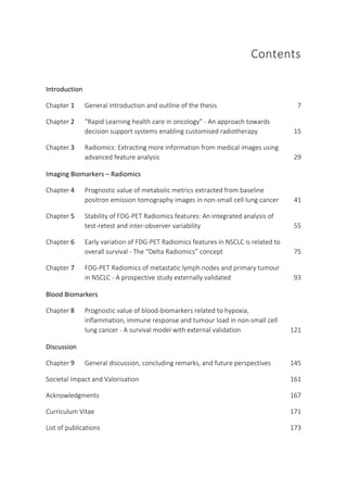Contents
Introduction
Chapter 1 General introduction and outline of the thesis 7
Chapter 2 “Rapid Learning health care in oncology” - An approach towards
decision support systems enabling customised radiotherapy 15
Chapter 3 Radiomics: Extracting more information from medical images using
advanced feature analysis 29
Imaging Biomarkers – Radiomics
Chapter 4 Prognostic value of metabolic metrics extracted from baseline
positron emission tomography images in non-small cell lung cancer 41
Chapter 5 Stability of FDG-PET Radiomics features: An integrated analysis of
test-retest and inter-observer variability 55
Chapter 6 Early variation of FDG-PET Radiomics features in NSCLC is related to
overall survival - The “Delta Radiomics” concept 75
Chapter 7 FDG-PET Radiomics of metastatic lymph nodes and primary tumour
in NSCLC - A prospective study externally validated 93
Blood Biomarkers
Chapter 8 Prognostic value of blood-biomarkers related to hypoxia,
inflammation, immune response and tumour load in non-small cell
lung cancer - A survival model with external validation 121
Discussion
Chapter 9 General discussion, concluding remarks, and future perspectives 145
Societal Impact and Valorisation 161
Acknowledgments 167
Curriculum Vitae 171
List of publications 173
 