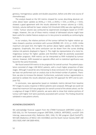 CHAPTER 4
52
geneous, homogeneous uptake and double acquisition, before and after one course of
chemotherapy).
The analysis based on the IVH metrics showed for curves describing absolute vol-
umes above lower uptakes (p (AVAI0.5) < 0.01, p (AVAI1) < 0.01, p (AVAI1.5) = 0.01),
showed a good agreement with the results obtained for tumour volume (p < 0.05).
Similarly, volume defined for lower relative SUV threshold (10%) was also significant (p
= 0.02). Tumour volume was contoured by experienced oncologists based on CT-PET
images. However, the use of these metrics instead of delineated volume might have
been useful for a better feature analysis as it is less prone to variability as contouring by
humans.
In our analysis, the relative portions of the tumour defined for higher relative up-
takes showed a positive correlation with survival (RVRI80, HR = 0.11, p = 0.05). Unlike
maximum and peak SUV, the higher the portion above higher uptake, the better the
prognosis. Graphically, the same conclusion can be drawn from the curves dividing
relative risk patients displayed in Figure 2. This might be representative of a more ho-
mogeneous tumour for higher uptakes and therefore might be positively associated
with better prognosis. AVRI metrics can be interpreted as RVRI multiplied by tumour
volume. However, AVRI revealed an opposite effect and no statistical significance was
found for the same thresholds.
We found several IVH metrics to be prognostic for overall survival. The patient popu-
lation consisted of stage I-IIIB NSCLC patients, with a much higher proportion of later
stages. Although it would be very interesting to draw conclusions for each stage group,
we have not performed such an analysis due to the limited number of patients. There-
fore, we plan to increase the dataset. Furthermore, automatic tumour segmentation is
planned to validate the results obtained using the IVH approach for MTV and to com-
pute TLG.
In conclusion, new approaches based on metabolic metrics derived from baseline
PET images to assess response in NSCLC patients were analysed. Although we could not
show that maximum SUV was prognostic for overall survival of the whole cohort, nor for
a subgroup of stage III NSCLC patients, we were able to show that relative portions of
tumour with higher SUV were positively associated with survival. This finding should be
validated in new patient cohorts.
ACKNOWLEDGEMENTS
We acknowledge financial support from the CTMM framework (AIRFORCE project, n
03O-103), EU 7th framework program (METOXIA, EURECA, ARTFORCE), euroCAT (IVA
Interreg, www.eurocat.info), Radiomics (NIH, USA), EU IMI program (QuIC-ConCePT),
NIH-QIN (Radiomics of NSCLC U01 CA143062) and the Dutch Cancer Society (KWF UM
2011-5020, KWF UM 2009-4454).
 