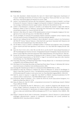 PROGNOSTIC VALUE OF METABOLIC METRICS FROM BASELINE PET IN NSCLC
53
REFERENCES
{1] Travis WD, Brambilla E, Müller-Hermelink HK, Harris CC. World Health Organization Classification of
Tumours: Pathology and Genetics of Tumours of the Lung, Pleura, Thymus and Heart. ed. Lyon, France:
IARC Press, International Agency for Research on Cancer; 2004.
[2] Lambin P, van Stiphout RG, Starmans MH, Rios-Velazquez E, Nalbantov G, Aerts HJ, Roelofs E, van Elmpt
W, Boutros PC, Granone P, Valentini V, Begg AC, De Ruysscher D, Dekker A. Predicting outcomes in radia-
tion oncology--multifactorial decision support systems. Nat Rev Clin Oncol 2013;10: 27-40.
[3] Lambin P, Rios-Velazquez E, Leijenaar R, Carvalho S, van Stiphout RG, Granton P, Zegers CM, Gillies R,
Boellard R, Dekker A, Aerts HJ. Radiomics: extracting more information from medical images using ad-
vanced feature analysis. Eur J Cancer 2012;48: 441-446.
[4] Salminen E, Mac Manus M. Impact of FDG-labelled positron emission tomography imaging on the man-
agement of non-small-cell lung cancer. Ann Med 2001;33: 404-409.
[5] Fuss M. Strategies of assessing and quantifying radiation treatment metabolic tumour response using
F18 FDG Positron Emission Tomography (PET). Acta Oncol 2010;49: 948-955.
[6] Cook GJ, Yip C, Siddique M, Goh V, Chicklore S, Roy A, Marsden P, Ahmad S, Landau D. Are Pretreatment
18F-FDG PET Tumour Textural Features in Non-Small Cell Lung Cancer Associated with Response and
Survival After Chemoradiotherapy? J Nucl Med 2013;54: 19-26.
[7] Van de Wiele C, Kruse V, Smeets P, Sathekge M, Maes A. Predictive and prognostic value of metabolic
tumour volume and total lesion glycolysis in solid tumours. Eur J Nucl Med Mol Imaging 2013;40: 290-
301.
[8] Hyun SH, Choi JY, Kim K, Kim J, Shim YM, Um SW, Kim H, Lee KH, Kim BT. Volume-Based Parameters of
18F-Fluorodeoxyglucose Positron Emission Tomography/Computed Tomography Improve Outcome Pre-
diction in Early-Stage Non-Small Cell Lung Cancer After Surgical Resection. Ann Surg 2013;257: 364-370.
[9] Soussan M, Chouahnia K, Maisonobe JA, Boubaya M, Eder V, Morere JF, Buvat I. Prognostic implications
of volume-based measurements on FDG PET/CT in stage III non-small-cell lung cancer after induction
chemotherapy. Eur J Nucl Med Mol Imaging 2013.
[10] Prescribing, Recording, and Reporting Photon Beam Therapy (Report 50). In: International Commission
on Radiation Units and Measurements, 1993.
[11] ICRU Report 50: Prescribing, Recording, and Reporting Photon Beam Therapy. In. Bethesda, MD: Interna-
tional Commission on Radiation Units and Measurements, 1993.
[12] Oncology MR. Radiotherapy for NSCLC to a Individualized MLD (BRONC MLD). In, 2010.
[13] Boellaard R, Oyen WJ, Hoekstra CJ, Hoekstra OS, Visser EP, Willemsen AT, Arends B, Verzijlbergen FJ,
Zijlstra J, Paans AM, Comans EF, Pruim J. The Netherlands protocol for standardisation and quantification
of FDG whole body PET studies in multi-centre trials. Eur J Nucl Med Mol Imaging 2008;35: 2320-2333.
[14] Wahl RL, Jacene H, Kasamon Y, Lodge MA. From RECIST to PERCIST: Evolving Considerations for PET
response criteria in solid tumours. J Nucl Med 2009;50 Suppl 1: 122S-150S.
[15] Drzymala RE, Mohan R, Brewster L, Chu J, Goitein M, Harms W, Urie M. Dose-volume histograms. Int J
Radiat Oncol Biol Phys 1991;21: 71-78.
[16] Deasy JO, Blanco AI, Clark VH. CERR: a computational environment for radiotherapy research. Medical
Physics 2003;30: 979-985.
[17] Aerts HJ, van Baardwijk AA, Petit SF, Offermann C, Loon J, Houben R, Dingemans AM, Wanders R, Bo-
ersma L, Borger J, Bootsma G, Geraedts W, Pitz C, Simons J, Wouters BG, Oellers M, Lambin P, Bosmans
G, Dekker AL, De Ruysscher D. Identification of residual metabolic-active areas within individual NSCLC
tumours using a pre-radiotherapy (18)Fluorodeoxyglucose-PET-CT scan. Radiother Oncol 2009;91: 386-
392.
[18] Kauppi JT, Oksala N, Salo JA, Helin H, Karhumaki L, Kemppainen J, Sihvo EI, Rasanen JV. Locally advanced
esophageal adenocarcinoma: response to neoadjuvant chemotherapy and survival predicted by
([18F])FDG-PET/CT. Acta Oncol 2012;51: 636-644.
 