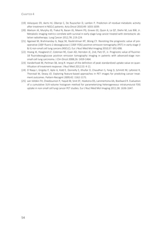 CHAPTER 4
54
[19] Velazquez ER, Aerts HJ, Oberije C, De Ruysscher D, Lambin P. Prediction of residual metabolic activity
after treatment in NSCLC patients. Acta Oncol 2010;49: 1033-1039.
[20] Abelson JA, Murphy JD, Trakul N, Bazan JG, Maxim PG, Graves EE, Quon A, Le QT, Diehn M, Loo BW, Jr.
Metabolic imaging metrics correlate with survival in early stage lung cancer treated with stereotactic ab-
lative radiotherapy. Lung Cancer 2012;78: 219-224.
[21] Agarwal M, Brahmanday G, Bajaj SK, Ravikrishnan KP, Wong CY. Revisiting the prognostic value of pre-
operative (18)F-fluoro-2-deoxyglucose ( (18)F-FDG) positron emission tomography (PET) in early-stage (I
& II) non-small cell lung cancers (NSCLC). Eur J Nucl Med Mol Imaging 2010;37: 691-698.
[22] Hoang JK, Hoagland LF, Coleman RE, Coan AD, Herndon JE, 2nd, Patz EF, Jr. Prognostic value of fluorine-
18 fluorodeoxyglucose positron emission tomography imaging in patients with advanced-stage non-
small-cell lung carcinoma. J Clin Oncol 2008;26: 1459-1464.
[23] Vanderhoek M, Perlman SB, Jeraj R. Impact of the definition of peak standardized uptake value on quan-
tification of treatment response. J Nucl Med 2012;53: 4-11.
[24] El Naqa I, Grigsby P, Apte A, Kidd E, Donnelly E, Khullar D, Chaudhari S, Yang D, Schmitt M, Laforest R,
Thorstad W, Deasy JO. Exploring feature-based approaches in PET images for predicting cancer treat-
ment outcomes. Pattern Recognit 2009;42: 1162-1171.
[25] van Velden FH, Cheebsumon P, Yaqub M, Smit EF, Hoekstra OS, Lammertsma AA, Boellaard R. Evaluation
of a cumulative SUV-volume histogram method for parameterizing heterogeneous intratumoural FDG
uptake in non-small cell lung cancer PET studies. Eur J Nucl Med Mol Imaging 2011;38: 1636-1647.
 