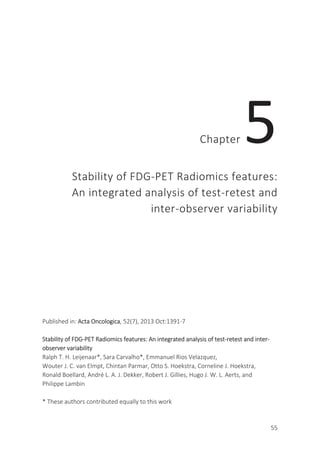 55
Chapter 5
Stability of FDG-PET Radiomics features:
An integrated analysis of test-retest and
inter-observer variability
Published in: Acta Oncologica, 52(7), 2013 Oct:1391-7
Stability of FDG-PET Radiomics features: An integrated analysis of test-retest and inter-
observer variability
Ralph T. H. Leijenaar*, Sara Carvalho*, Emmanuel Rios Velazquez,
Wouter J. C. van Elmpt, Chintan Parmar, Otto S. Hoekstra, Corneline J. Hoekstra,
Ronald Boellard, André L. A. J. Dekker, Robert J. Gillies, Hugo J. W. L. Aerts, and
Philippe Lambin
* These authors contributed equally to this work
 