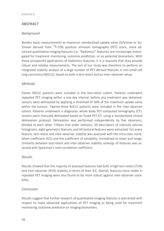 CHAPTER 5
56
ABSTRACT
Background
Besides basic measurements as maximum standardized uptake value (SUV)max or SU-
Vmean derived from 18
F-FDG positron emission tomography (PET) scans, more ad-
vanced quantitative imaging features (i.e. “Radiomics” features) are increasingly investi-
gated for treatment monitoring, outcome prediction, or as potential biomarkers. With
these prospected applications of Radiomics features, it is a requisite that they provide
robust and reliable measurements. The aim of our study was therefore to perform an
integrated stability analysis of a large number of PET-derived features in non-small cell
lung carcinoma (NSCLC), based on both a test-retest and an inter-observer setup.
Methods
Eleven NSCLC patients were included in the test-retest cohort. Patients underwent
repeated PET imaging within a one-day interval, before any treatment was delivered.
Lesions were delineated by applying a threshold of 50% of the maximum uptake value
within the tumour. Twenty-three NSCLC patients were included in the inter-observer
cohort. Patients underwent a diagnostic whole body PET-computed tomography (CT).
Lesions were manually delineated based on fused PET-CT, using a standardized clinical
delineation protocol. Delineation was performed independently by five observers,
blinded to each other. Fifteen first order statistics, 39 descriptors of intensity volume
histograms, eight geometric features and 44 textural features were extracted. For every
feature, test-retest and inter-observer stability was assessed with the intra-class corre-
lation coefficient (ICC) and the coefficient of variability, normalized to mean and range.
Similarity between test-retest and inter-observer stability rankings of features was as-
sessed with Spearman’s rank correlation coefficient.
Results
Results showed that the majority of assessed features had both a high test-retest (71%)
and inter-observer (91%) stability in terms of their ICC. Overall, features more stable in
repeated PET imaging were also found to be more robust against inter-observer varia-
bility.
Conclusion
Results suggest that further research of quantitative imaging features is warranted with
respect to more advanced applications of PET imaging as being used for treatment
monitoring, outcome prediction or imaging biomarkers.
 