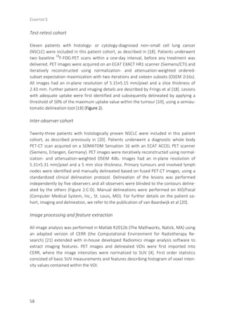 CHAPTER 5
58
Test-retest cohort
Eleven patients with histology- or cytology-diagnosed non–small cell lung cancer
(NSCLC) were included in this patient cohort, as described in [18]. Patients underwent
two baseline 18
F-FDG-PET scans within a one-day interval, before any treatment was
delivered. PET images were acquired on an ECAT EXACT HR1 scanner (Siemens/CTI) and
iteratively reconstructed using normalization- and attenuation-weighted ordered-
subset expectation maximization with two iterations and sixteen subsets (OSEM 2i16s).
All images had an in-plane resolution of 5.15×5.15 mm/pixel and a slice thickness of
2.43 mm. Further patient and imaging details are described by Frings et al [18]. Lesions
with adequate uptake were first identified and subsequently delineated by applying a
threshold of 50% of the maximum uptake value within the tumour [19], using a semiau-
tomatic delineation tool [18] (Figure 2).
Inter-observer cohort
Twenty-three patients with histologically proven NSCLC were included in this patient
cohort, as described previously in [20]. Patients underwent a diagnostic whole body
PET-CT scan acquired on a SOMATOM Sensation 16 with an ECAT ACCEL PET scanner
(Siemens, Erlangen, Germany). PET images were iteratively reconstructed using normal-
ization- and attenuation-weighted OSEM 4i8s. Images had an in-plane resolution of
5.31×5.31 mm/pixel and a 5 mm slice thickness. Primary tumours and involved lymph
nodes were identified and manually delineated based on fused PET-CT images, using a
standardized clinical delineation protocol. Delineation of the lesions was performed
independently by five observers and all observers were blinded to the contours deline-
ated by the others (Figure 2.C-D). Manual delineations were performed on XiO/Focal
(Computer Medical System, Inc., St. Louis, MO). For further details on the patient co-
hort, imaging and delineation, we refer to the publication of van Baardwijk et al [20].
Image processing and feature extraction
All image analysis was performed in Matlab R2012b (The Mathworks, Natick, MA) using
an adapted version of CERR (the Computational Environment for Radiotherapy Re-
search) [21] extended with in-house developed Radiomics image analysis software to
extract imaging features. PET images and delineated VOIs were first imported into
CERR, where the image intensities were normalized to SUV [4]. First order statistics
consisted of basic SUV measurements and features describing histogram of voxel inten-
sity values contained within the VOI.
 