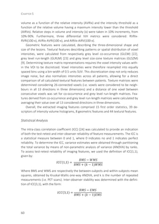 CHAPTER 5
60
volume as a function of the relative intensity (AVRIx) and the intensity threshold as a
function of the relative volume having a maximum intensity lower than the threshold
(AIRVx). Relative steps in volume and intensity (x) were taken in 10% increments, from
10%-90%. Furthermore, three differential IVH metrics were considered: RVRIx-
RVRI(100-x), AVRIx-AVRI(100-x), and AIRVx-AIRV(100-x).
Geometric features were calculated, describing the three-dimensional shape and
size of the lesions. Textural features describing patterns or spatial distribution of voxel
intensities, were calculated from respectively grey level co-occurrence (GLCM) [22],
grey level run-length (GLRLM) [23] and grey level size-zone texture matrices (GLSZM)
[9]. Determining texture matrix representations requires the voxel intensity values with-
in the VOI to be discretized. Voxel intensities were therefore resampled into equally
spaced bins using a bin-width of 0.5 units SUV. This discretization step not only reduces
image noise, but also normalizes intensities across all patients, allowing for a direct
comparison of all calculated textural features between patients. Texture matrices were
determined considering 26-connected voxels (i.e. voxels were considered to be neigh-
bours in all 13 directions in three dimensions) and a distance of one voxel between
consecutive voxels was set for co-occurrence and grey level run-length matrices. Fea-
tures derived from co-occurrence and grey level run-length matrices were calculated by
averaging their value over all 13 considered directions in three dimensions.
Overall, the extracted imaging features comprised 15 first order statistics, 39 de-
scriptors of intensity volume histograms, 8 geometric features and 44 textural features.
Statistical Analysis
The intra-class correlation coefficient (ICC) [24] was calculated to provide an indication
of both the test-retest and inter-observer reliability of feature measurements. The ICC is
a statistical measure between 0 and 1, where 0 indicates no and 1 indicates perfect
reliability. To determine the ICC, variance estimates were obtained through partitioning
the total variance by means of non-parametric analysis of variance (ANOVA) by ranks.
To assess test-retest reliability of imaging features, we used the definition of ICC(1,1),
given by:
(1,1) =	
−
+ ( − 1)
	
Where BMS and WMS are respectively the between-subjects and within-subjects mean
squares, obtained by Kruskal-Wallis one-way ANOVA, and k is the number of repeated
measurements (i.e. PET scans). Inter-observer stability was determined with the defini-
tion of ICC(3,1), with the form:
(3,1) =
−
+ ( − 1)
	
 
