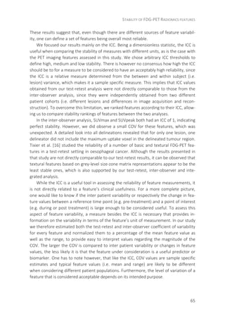 STABILITY OF FDG-PET RADIOMICS FEATURES
65
These results suggest that, even though there are different sources of feature variabil-
ity, one can define a set of features being overall most reliable.
We focused our results mainly on the ICC. Being a dimensionless statistic, the ICC is
useful when comparing the stability of measures with different units, as is the case with
the PET imaging features assessed in this study. We chose arbitrary ICC thresholds to
define high, medium and low stability. There is however no consensus how high the ICC
should be to for a measure to be considered to have an acceptably high reliability, since
the ICC is a relative measure determined from the between and within subject (i.e.
lesion) variance, which makes it a sample specific measure. This implies that ICC values
obtained from our test-retest analysis were not directly comparable to those from the
inter-observer analysis, since they were independently obtained from two different
patient cohorts (i.e. different lesions and differences in image acquisition and recon-
struction). To overcome this limitation, we ranked features according to their ICC, allow-
ing us to compare stability rankings of features between the two analyses.
In the inter-observer analysis, SUVmax and SUVpeak both had an ICC of 1, indicating
perfect stability. However, we did observe a small COV for these features, which was
unexpected. A detailed look into all delineations revealed that for only one lesion, one
delineator did not include the maximum uptake voxel in the delineated tumour region.
Tixier et al. [16] studied the reliability of a number of basic and textural FDG-PET fea-
tures in a test-retest setting in oesophageal cancer. Although the results presented in
that study are not directly comparable to our test-retest results, it can be observed that
textural features based on grey-level size-zone matrix representations appear to be the
least stable ones, which is also supported by our test-retest, inter-observer and inte-
grated analysis.
While the ICC is a useful tool in assessing the reliability of feature measurements, it
is not directly related to a feature’s clinical usefulness. For a more complete picture,
one would like to know if the inter patient variability or respectively the change in fea-
ture values between a reference time point (e.g. pre-treatment) and a point of interest
(e.g. during or post treatment) is large enough to be considered useful. To assess this
aspect of feature variability, a measure besides the ICC is necessary that provides in-
formation on the variability in terms of the feature’s unit of measurement. In our study
we therefore estimated both the test-retest and inter-observer coefficient of variability
for every feature and normalized them to a percentage of the mean feature value as
well as the range, to provide easy to interpret values regarding the magnitude of the
COV. The larger the COV is compared to inter patient variability or changes in feature
values, the less likely it is that the feature under consideration is a useful predictor or
biomarker. One has to note however, that like the ICC, COV values are sample specific
estimates and typical feature values (i.e. mean and range) are likely to be different
when considering different patient populations. Furthermore, the level of variation of a
feature that is considered acceptable depends on its intended purpose.
 
