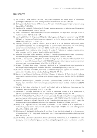 STABILITY OF FDG-PET RADIOMICS FEATURES
67
REFERENCES
[1] Lin P, Koh ES, Lin M, Vinod SK, Ho-Shon I, Yap J, et al. Diagnostic and staging impact of radiotherapy
planning FDG-PET-CT in non-small-cell lung cancer. Radiother Oncol 2011;101: 284-290.
[2] De Ruysscher D, Nestle U, Jeraj R, Macmanus M. PET scans in radiotherapy planning of lung cancer. Lung
Cancer 2012;75: 141-145.
[3] Van Elmpt W, Pottgen C, De Ruysscher D. Therapy response assessment in radiotherapy of lung cancer.
Q J Nucl Med Mol Imaging 2011;55: 648-654.
[4] Thie J. Understanding the standardized uptake value, its methods, and implications for usage. Journal of
nuclear medicine 2004;45: 1431-1434.
[5] van Elmpt W, Ollers M, Dingemans AM, Lambin P, De Ruysscher D. Response assessment using 18F-FDG
PET early in the course of radiotherapy correlates with survival in advanced-stage non-small cell lung
cancer. J Nucl Med 2012;53: 1514-1520.
[6] Takeda A, Yokosuka N, Ohashi T, Kunieda E, Fujii H, Aoki Y, et al. The maximum standardized uptake
value (SUVmax) on FDG-PET is a strong predictor of local recurrence for localized non-small-cell lung
cancer after stereotactic body radiotherapy (SBRT). Radiother Oncol 2011;101: 291-297.
[7] Velazquez ER, Aerts HJ, Oberije C, De Ruysscher D, Lambin P. Prediction of residual metabolic activity
after treatment in NSCLC patients. Acta Oncol 2010;49: 1033-1039.
[8] Vaidya M, Creach KM, Frye J, Dehdashti F, Bradley JD, El Naqa I. Combined PET/CT image characteristics
for radiotherapy tumour response in lung cancer. Radiother Oncol 2012;102: 239-245.
[9] Tixier F, Le Rest CC, Hatt M, Albarghach N, Pradier O, Metges JP, et al. Intratumour heterogeneity char-
acterized by textural features on baseline 18F-FDG PET images predicts response to concomitant radi-
ochemotherapy in esophageal cancer. J Nucl Med 2011;52: 369-378.
[10] El Naqa I, Grigsby P, Apte A, Kidd E, Donnelly E, Khullar D, et al. Exploring feature-based approaches in
PET images for predicting cancer treatment outcomes. Pattern Recognit 2009;42: 1162-1171.
[11] Buckler AJ, Bresolin L, Dunnick NR, Sullivan DC. Quantitative imaging test approval and biomarker qualifi-
cation: interrelated but distinct activities. Radiology 2011;259: 875-884.
[12] Lambin P, van Stiphout RG, Starmans MH, Rios-Velazquez E, Nalbantov G, Aerts HJ, et al. Predicting
outcomes in radiation oncology--multifactorial decision support systems. Nat Rev Clin Oncol 2013;10:
27-40.
[13] Lambin P, Rios-Velazquez E, Leijenaar R, Carvalho S, van Stiphout RG, Granton P, et al. Radiomics: ex-
tracting more information from medical images using advanced feature analysis. Eur J Cancer 2012;48:
441-446.
[14] Kumar V, Gu Y, Basu S, Berglund A, Eschrich SA, Schabath MB, et al. Radiomics: the process and the
challenges. Magn Reson Imaging 2012;30: 1234-1248.
[15] de Langen AJ, Vincent A, Velasquez LM, van Tinteren H, Boellaard R, Shankar LK, et al. Repeatability of
18F-FDG uptake measurements in tumours: a metaanalysis. J Nucl Med 2012;53: 701-708.
[16] Tixier F, Hatt M, Le Rest CC, Le Pogam A, Corcos L, Visvikis D. Reproducibility of tumour uptake hetero-
geneity characterization through textural feature analysis in 18F-FDG PET. J Nucl Med 2012;53: 693-700.
[17] Galavis PE, Hollensen C, Jallow N, Paliwal B, Jeraj R. Variability of textural features in FDG PET images due
to different acquisition modes and reconstruction parameters. Acta Oncol 2010;49: 1012-1016.
[18] Frings V, de Langen AJ, Smit EF, van Velden FH, Hoekstra OS, van Tinteren H, et al. Repeatability of
metabolically active volume measurements with 18F-FDG and 18F-FLT PET in non-small cell lung cancer.
J Nucl Med 2010;51: 1870-1877.
[19] Cheebsumon P, Boellaard R, de Ruysscher D, van Elmpt W, van Baardwijk A, Yaqub M, et al. Assessment
of tumour size in PET/CT lung cancer studies: PET- and CT-based methods compared to pathology. EJN-
MMI Res 2012;2: 56.
[20] van Baardwijk A, Bosmans G, Boersma L, Buijsen J, Wanders S, Hochstenbag M, et al. PET-CT-based auto-
contouring in non-small-cell lung cancer correlates with pathology and reduces interobserver variability
 