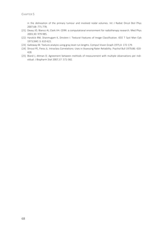 CHAPTER 5
68
in the delineation of the primary tumour and involved nodal volumes. Int J Radiat Oncol Biol Phys
2007;68: 771-778.
[21] Deasy JO, Blanco AI, Clark VH. CERR: a computational environment for radiotherapy research. Med Phys
2003;30: 979-985.
[22] Haralick RM, Shanmugam K, Dinstein I. Textural Features of Image Classification. IEEE T Syst Man Cyb
1973;SMC-3: 610-621.
[23] Galloway M. Texture analysis using gray level run lengths. Comput Vision Graph 1975;4: 172-179.
[24] Shrout PE, Fleiss JL. Intraclass Correlations: Uses in Assessing Rater Reliability. Psychol Bull 1979;86: 420-
428.
[25] Bland J, Altman D. Agreement between methods of measurement with multiple observations per indi-
vidual. J Biopharm Stat 2007;17: 571-582.
 