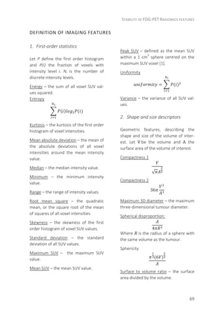 STABILITY OF FDG-PET RADIOMICS FEATURES
69
DEFINITION OF IMAGING FEATURES
1. First-order statistics
Let P define the first order histogram
and P(i) the fraction of voxels with
intensity level i. Ni is the number of
discrete intensity levels.
Energy – the sum of all voxel SUV val-
ues squared.
Entropy
( ) ( )
Kurtosis – the kurtosis of the first order
histogram of voxel intensities.
Mean absolute deviation – the mean of
the absolute deviations of all voxel
intensities around the mean intensity
value.
Median – the median intensity value.
Minimum – the minimum intensity
value.
Range – the range of intensity values.
Root mean square – the quadratic
mean, or the square root of the mean
of squares of all voxel intensities.
Skewness – the skewness of the first
order histogram of voxel SUV values.
Standard deviation – the standard
deviation of all SUV values.
Maximum SUV – the maximum SUV
value.
Mean SUV – the mean SUV value.
Peak SUV – defined as the mean SUV
within a 1 cm3
sphere centred on the
maximum SUV voxel [1].
Uniformity
= ( )
Variance – the variance of all SUV val-
ues.
2. Shape and size descriptors
Geometric features, describing the
shape and size of the volume of inter-
est. Let V	be the volume and A the
surface area of the volume of interest.
Compactness 1
√
Compactness 2
36
Maximum 3D diameter – the maximum
three-dimensional tumour diameter.
Spherical disproportion:
4
	
Where 	is the radius of a sphere with
the same volume as the tumour.
Sphericity
(6 )
Surface to volume ratio – the surface
area divided by the volume.
 