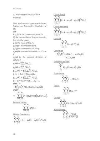CHAPTER 5
70
3. Gray-Level Co-Occurrence
Matrixes
Gray level co-occurrence matrix based
features, as described by Haralick et al
[2].
Let:
( , ) be the co-occurrence matrix,
be the number of discrete intensity
levels in the image,
be the mean of ( , ),
( ) be the mean of row ,
( ) be the mean of column ,
( ) be the standard deviation of row
,
( ) be the standard deviation of
column ,
( ) = ∑ ( , ),
( ) = ∑ ( , ),
( ) = ∑ ∑ ( , ),
+ = , = 2,3, … ,2 ,
( ) = ∑ ∑ ( , ),
| − | = , = 0,1, … , − 1,
1 =
− ∑ ∑ ( , )log	( ( ) ( )),
2
= − ( ) ( ) log ( ) ( ) .
Autocorrelation:
( , )
Cluster Prominence
+ − ( ) − ( ) ( , )
Cluster Shade
+ − ( ) − ( ) ( , )
Cluster Tendency
+ − ( ) − ( ) ( , )
Contrast
| − | ( , )
Correlation
∑ ∑ ( , ) − ( ) ( )
( ) ( )
Difference entropy
( ) log ( )
Dissimilarity
| − | ( , )
Energy
( , )
Entropy
− ( , ) log ( , )
Homogeneity 1
( , )
1 + | − |
 