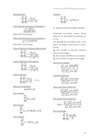 STABILITY OF FDG-PET RADIOMICS FEATURES
71
Homogeneity 2
( , )
1 + | − |
Informational measure of correlation 1
− 1
,
	
Where H is the entropy.
Informational measure of correlation 2
1 − ( )	
Where H is the entropy.
Inverse Difference Moment Normalized
( , )
1 +
| − |
Inverse Difference Normalized
( , )
1 +
| − |
Inverse variance
( , )
| − |
, ≠
Maximum Probability
( , )
Sum average
( )
Sum entropy
− ( ) log ( )
Sum variance
( − ) ( )
Variance
( − ) ( , )
4. Gray-Level Run-Length matrixes
Gray-level run-length matrix based
features, as described by Galloway et
al. [3].
Let: p(i, j|θ) be the (i, j)th entry in the
given run-length matrix p for a direc-
tion θ,
N the number of discrete intensity
values in the image,
N the number of different run lengths,
N the number of voxels in the image.
Short Run Emphasis
∑ ∑
( , | )
∑ ∑ ( , | )
Long Run Emphasis
∑ ∑ ( , | )
∑ ∑ ( , | )
Gray Leven Non-Uniformity
∑ ∑ ( , | )
∑ ∑ ( , | )
Run Length Non-Uniformity
=
∑ ∑ ( , | )
∑ ∑ ( , | )
Run Percentage
( , | )
 