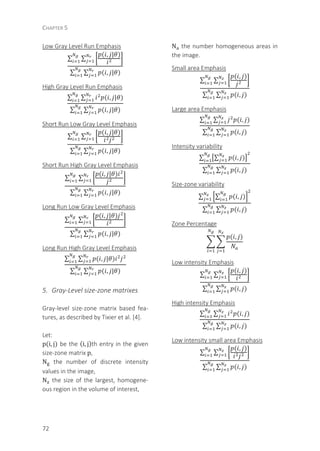 CHAPTER 5
72
Low Gray Level Run Emphasis
∑ ∑
( , | )
∑ ∑ ( , | )
High Gray Level Run Emphasis
∑ ∑ ( , | )
∑ ∑ ( , | )
Short Run Low Gray Level Emphasis
∑ ∑
( , | )
∑ ∑ ( , | )
Short Run High Gray Level Emphasis
∑ ∑
( , | )
∑ ∑ ( , | )
Long Run Low Gray Level Emphasis
∑ ∑
( , | )
∑ ∑ ( , | )
Long Run High Gray Level Emphasis
∑ ∑ ( , | )
∑ ∑ ( , | )
5. Gray-Level size-zone matrixes
Gray-level size-zone matrix based fea-
tures, as described by Tixier et al. [4].
Let:
p(i, j) be the (i, j)th entry in the given
size-zone matrix p,
N the number of discrete intensity
values in the image,
N the size of the largest, homogene-
ous region in the volume of interest,
N the number homogeneous areas in
the image.
Small area Emphasis
∑ ∑
( , )
∑ ∑ ( , )
Large area Emphasis
∑ ∑ ( , )
∑ ∑ ( , )
Intensity variability
∑ ∑ ( , )
∑ ∑ ( , )
Size-zone variability
∑ ∑ ( , )
∑ ∑ ( , )
Zone Percentage
( , )
Low intensity Emphasis
∑ ∑
( , )
∑ ∑ ( , )
High intensity Emphasis
∑ ∑ ( , )
∑ ∑ ( , )
Low intensity small area Emphasis
∑ ∑
( , )
∑ ∑ ( , )
 
