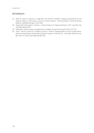 CHAPTER 5
74
REFERENCES
[1] Wahl RL, Jacene H, Kasamon Y, Lodge MA. From RECIST to PERCIST: Evolving Considerations for PET
response criteria in solid tumours. Journal of nuclear medicine : official publication, Society of Nuclear
Medicine. 2009 May;50 Suppl 1:122S-150S.
[2] Haralick RM, Shanmugam K, Dinstein I. Textural Features of Image Classification. IEEE T Syst Man Cyb.
1973;SMC-3(6):610-621.
[3] Galloway M. Texture analysis using gray level run lengths. Comput Vision Graph. 1975;4:172-179.
[4] Tixier F, Hatt M, Le Rest CC, Le Pogam A, Corcos L, Visvikis D. Reproducibility of tumour uptake hetero-
geneity characterization through textural feature analysis in 18F-FDG PET. J Nucl Med. [Research Sup-
port, Non-U.S. Gov't]. 2012 May;53(5):693-700.
 