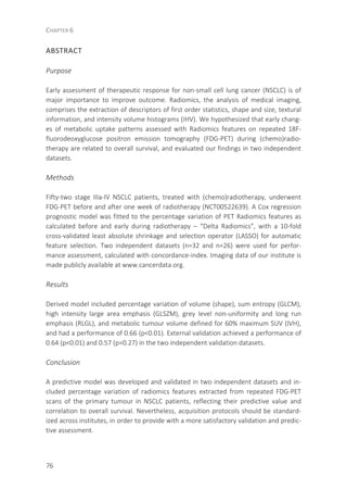 CHAPTER 6
76
ABSTRACT
Purpose
Early assessment of therapeutic response for non-small cell lung cancer (NSCLC) is of
major importance to improve outcome. Radiomics, the analysis of medical imaging,
comprises the extraction of descriptors of first order statistics, shape and size, textural
information, and intensity volume histograms (IHV). We hypothesized that early chang-
es of metabolic uptake patterns assessed with Radiomics features on repeated 18F-
fluorodeoxyglucose positron emission tomography (FDG-PET) during (chemo)radio-
therapy are related to overall survival, and evaluated our findings in two independent
datasets.
Methods
Fifty-two stage IIIa-IV NSCLC patients, treated with (chemo)radiotherapy, underwent
FDG-PET before and after one week of radiotherapy (NCT00522639). A Cox regression
prognostic model was fitted to the percentage variation of PET Radiomics features as
calculated before and early during radiotherapy – “Delta Radiomics”, with a 10-fold
cross-validated least absolute shrinkage and selection operator (LASSO) for automatic
feature selection. Two independent datasets (n=32 and n=26) were used for perfor-
mance assessment, calculated with concordance-index. Imaging data of our institute is
made publicly available at www.cancerdata.org.
Results
Derived model included percentage variation of volume (shape), sum entropy (GLCM),
high intensity large area emphasis (GLSZM), grey level non-uniformity and long run
emphasis (RLGL), and metabolic tumour volume defined for 60% maximum SUV (IVH),
and had a performance of 0.66 (p<0.01). External validation achieved a performance of
0.64 (p<0.01) and 0.57 (p=0.27) in the two independent validation datasets.
Conclusion
A predictive model was developed and validated in two independent datasets and in-
cluded percentage variation of radiomics features extracted from repeated FDG-PET
scans of the primary tumour in NSCLC patients, reflecting their predictive value and
correlation to overall survival. Nevertheless, acquisition protocols should be standard-
ized across institutes, in order to provide with a more satisfactory validation and predic-
tive assessment.
 