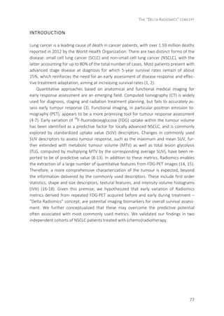 THE “DELTA RADIOMICS” CONCEPT
77
INTRODUCTION
Lung cancer is a leading cause of death in cancer patients, with over 1.59 million deaths
reported in 2012 by the World Health Organization. There are two distinct forms of the
disease: small cell lung cancer (SCLC) and non-small cell lung cancer (NSCLC), with the
latter accounting for up to 80% of the total number of cases. Most patients present with
advanced stage disease at diagnosis for which 5-year survival rates remain of about
15%, which reinforces the need for an early assessment of disease response and effec-
tive treatment adaptation, aiming at increasing survival rates (1, 2).
Quantitative approaches based on anatomical and functional medical imaging for
early response assessment are an emerging field. Computed tomography (CT) is widely
used for diagnosis, staging and radiation treatment planning, but fails to accurately as-
sess early tumour response (3). Functional imaging, in particular positron emission to-
mography (PET), appears to be a more promising tool for tumour response assessment
(4-7). Early variation of 18
F-fluorodeoxyglucose (FDG) uptake within the tumour volume
has been identified as a predictive factor for locally advanced NSCLC, and is commonly
explored by standardized uptake value (SUV) descriptors. Changes in commonly used
SUV descriptors to assess tumour response, such as the maximum and mean SUV, fur-
ther extended with metabolic tumour volume (MTV) as well as total lesion glycolysis
(TLG, computed by multiplying MTV by the corresponding average SUV), have been re-
ported to be of predictive value (8-13). In addition to these metrics, Radiomics enables
the extraction of a large number of quantitative features from FDG-PET images (14, 15).
Therefore, a more comprehensive characterization of the tumour is expected, beyond
the information delivered by the commonly used descriptors. These include first order
statistics, shape and size descriptors, textural features, and intensity volume histograms
(IVH) (16-18). Given this premise, we hypothesized that early variation of Radiomics
metrics derived from repeated FDG-PET acquired before and early during treatment –
“Delta Radiomics” concept, are potential imaging biomarkers for overall survival assess-
ment. We further conceptualized that these may overcome the predictive potential
often associated with most commonly used metrics. We validated our findings in two
independent cohorts of NSCLC patients treated with (chemo)radiotherapy.
 