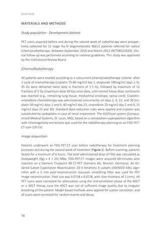 CHAPTER 6
78
MATERIALS AND METHODS
Study population - Development dataset
PET scans acquired before and during the second week of radiotherapy were prospec-
tively collected for 52 stage IIIa-IV oligometastatic NSCLC patients referred for radical
(chemo)radiotherapy, between September 2010 and March 2012 (NCT00522639). Clin-
ical follow-up was performed according to national guidelines. This study was approved
by the Institutional Review Board.
(Chemo)Radiotherapy
All patients were treated according to a concurrent (chemo)radiotherapy scheme: after
1 cycle of chemotherapy (cisplatin 75-80 mg/m2 day 1, etoposide 100mg/m2 days 1-3),
45 Gy were delivered twice daily in fractions of 1.5 Gy, followed by maximum of 12
fractions of 2 Gy (maximum dose 69 Gy) once daily, until normal tissue dose constraints
was reached (e.g., remaining lung tissue, mediastinal envelope, spinal cord). Cisplatin-
vinorelbine chemotherapy was administered concurrently on days 2, 9, 23, and 30 (cis-
platin 50 mg/m2 days 2 and 9, 40 mg/m2 day 23; vinorelbine 20 mg/m2 day 2 and 9, 15
mg/m2 days 23 and 30). Standard dose-reduction rules were applied and cisplatin was
substituted by carboplatin in case of renal impairment. The XiO/Focal system (Comput-
erized Medical Systems, St. Louis, MO), based on a convolution-superposition algorithm
with inhomogeneity corrections was used for the radiotherapy planning on an FDG-PET-
CT scan (19-21).
Image acquisition
Patients underwent an FDG-PET-CT scan before radiotherapy for treatment planning
purposes and during the second week of treatment (Figure 1). Before scanning, patients
fasted for a minimum of 6 hours. The total administered dose of FDG was calculated as
(bodyweight (Kg) x 4 + 20) MBq. FDG-PET-CT images were acquired 60-minutes post
injection on a Siemens Truepoint 40 CT-PET (Siemens AG, Munich, Germany). An Or-
dered Subset Expectation Maximisation 2D 4 iterations 8 subsets (OSEM2D 4i8s) algo-
rithm with a 5 mm post-reconstruction Gaussian smoothing filter was used for PET
image reconstruction. Pixel size was 4.0728 x 4.0728, with slice thickness of 3 (mm). All
PET scans were corrected for attenuation using the mid-ventilation phase of the 4DCT
or a 3DCT thorax, case the 4DCT was not of sufficient image quality due to irregular
breathing of the patient. Model-based methods were applied for scatter correction, and
all scans were corrected for random events and decay.
 