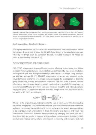 THE “DELTA RADIOMICS” CONCEPT
79
Figure 1 – Example of a pre-treatment (left) and during radiotherapy (right) PET-CT scan of a NSCLC patients
from the development dataset. During treatment, and before a volume shrinkage becomes evident, metabolic
activity of the tumour can be assessed with a PET tracer, which variation and correlation to outcome can be
assessed using Radiomics metrics.
Study population - Validation datasets
Fifty-eight patients were distributed across two independent validation datasets. Valida-
tion dataset 1 comprised 32 stage IIb-IIIb NSCLC and details of the population are pub-
lished by van Elmpt, et al. (8). Validation dataset 2 included 26 stage II-IIIb NSCLC pa-
tients as described by Yossi, et al. (9).
Tumour segmentation and image analysis
FDG-PET-CT images were imported into treatment planning system using the DICOM
protocol. Primary gross tumour volume (GTV) was delineated by experienced radiation
oncologists on pre- and during-radiotherapy fused FDG-PET-CT images using appropri-
ate WW-WL settings (22, 23). FDG-PET images were converted into standard uptake
value (SUV) prior to analysis (24). Image analysis included the investigation of dissimilar
group of features, namely descriptors of shape and size, first order statistics, textural
information (second order statistics, namely run-length grey level (RLGL), grey level co-
occurrence (GLCM) and grey level size zone matrices (GLSZM)) and intensity volume
histograms (IVH). To determine textural features, images were first discretized with a
bin width of 0.5 (SUV), according to:
( ) =	
( )
0,5
− min
( )
0,5
+ 1
Where I is the original image, I(x) represents the SUV of voxel x, and ID is the resulting
discretized image (25). Texture features describe spatial distribution of voxel intensities
and were determined by considering 26 connected voxels (i.e. voxels were considered
to be neighbours in all 13 directions in three dimensions) at a distance of 1 voxel. Fea-
tures derived from GLCM and RLGL were calculated by averaging their value over all 13
directions. IVHs are similar in concept to dose-volume histograms and describe, in both
absolute and relative terms, volume with respect to intensity and vice versa (18). IVH
 