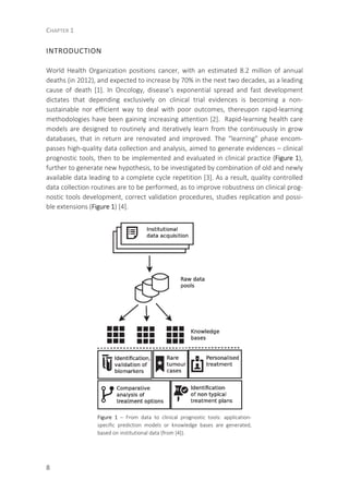 CHAPTER 1
8
INTRODUCTION
World Health Organization positions cancer, with an estimated 8.2 million of annual
deaths (in 2012), and expected to increase by 70% in the next two decades, as a leading
cause of death [1]. In Oncology, disease’s exponential spread and fast development
dictates that depending exclusively on clinical trial evidences is becoming a non-
sustainable nor efficient way to deal with poor outcomes, thereupon rapid-learning
methodologies have been gaining increasing attention [2]. Rapid-learning health care
models are designed to routinely and iteratively learn from the continuously in grow
databases, that in return are renovated and improved. The “learning” phase encom-
passes high-quality data collection and analysis, aimed to generate evidences – clinical
prognostic tools, then to be implemented and evaluated in clinical practice (Figure 1),
further to generate new hypothesis, to be investigated by combination of old and newly
available data leading to a complete cycle repetition [3]. As a result, quality controlled
data collection routines are to be performed, as to improve robustness on clinical prog-
nostic tools development, correct validation procedures, studies replication and possi-
ble extensions (Figure 1) [4].
Figure 1 – From data to clinical prognostic tools: application-
specific prediction models or knowledge bases are generated,
based on institutional data (from [4]).
 