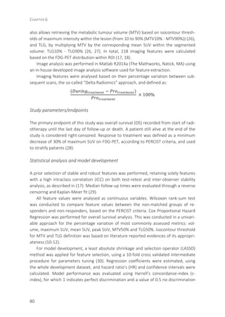 CHAPTER 6
80
also allows retrieving the metabolic tumour volume (MTV) based on isocontour thresh-
olds of maximum intensity within the lesion (from 10 to 90% (MTV10% - MTV90%)) (26),
and TLG, by multiplying MTV by the corresponding mean SUV within the segmented
volume: TLG10% - TLG90% (26, 27). In total, 118 imaging features were calculated
based on the FDG-PET distribution within ROI (17, 18).
Image analysis was performed in Matlab R2014a (The Mathworks, Natick, MA) using
an in-house developed image analysis software used for feature extraction.
Imaging features were analysed based on their percentage variation between sub-
sequent scans, the so-called “Delta Radiomics” approach, and defined as:
( − )
	× 100%
Study parameters/endpoints
The primary endpoint of this study was overall survival (OS) recorded from start of radi-
otherapy until the last day of follow-up or death. A patient still alive at the end of the
study is considered right-censored. Response to treatment was defined as a minimum
decrease of 30% of maximum SUV on FDG-PET, according to PERCIST criteria, and used
to stratify patients (28).
Statistical analysis and model development
A prior selection of stable and robust features was performed, retaining solely features
with a high intraclass correlation (ICC) on both test-retest and inter-observer stability
analysis, as described in (17). Median follow-up times were evaluated through a reverse
censoring and Kaplan-Meier fit (29).
All feature values were analysed as continuous variables. Wilcoxon rank-sum test
was conducted to compare feature values between the non-matched groups of re-
sponders and non-responders, based on the PERCIST criteria. Cox Proportional Hazard
Regression was performed for overall survival analysis. This was conducted in a univari-
able approach for the percentage variation of most commonly assessed metrics: vol-
ume, maximum SUV, mean SUV, peak SUV, MTV50% and TLG50%. Isocontour threshold
for MTV and TLG definition was based on literature reported evidences of its appropri-
ateness (10-12).
For model development, a least absolute shrinkage and selection operator (LASSO)
method was applied for feature selection, using a 10-fold cross validated intermediate
procedure for parameters tuning (30). Regression coefficients were estimated, using
the whole development dataset, and hazard ratio’s (HR) and confidence intervals were
calculated. Model performance was evaluated using Harrell’s concordance-index (c-
index), for which 1 indicates perfect discrimination and a value of 0.5 no discrimination
 