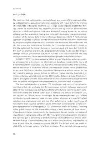 CHAPTER 6
86
DISCUSSION
The need for a fast and convenient method of early assessment of the treatment effica-
cy and response has gained more attention, especially with regard to fulfil the promise
of personalized and adapted treatment (32). A large clinical impact is expected as ther-
apy can still be adapted early into treatment, for instance by radiation dose escalation
protocols or additional systemic treatment. Functional imaging appears to be a more
valuable tool than anatomical imaging, due to its ability to visualize changes in metabol-
ic activity of the tumour before volume shrinkage becomes evident. A full Radiomics
approach is expected to provide a better characterization of this metabolic information
by encompassing first order statistics, shape and size descriptors, textural features and
IVH descriptors, and therefore not limited to the commonly assessed metrics based on
the SUV patterns of the primary tumour, as maximum, peak and mean SUV (16-18). In
this study we analysed and derived a prognostic multivariable model based on the per-
centage variation of Radiomics features of FDG-PET scans acquired before and early
during treatment and further validated these findings in two independent datasets.
In 2009, PERCIST criteria introduced a 30% or greater SUV decline as being associat-
ed with response to treatment, for which relevant beneficial changes in the course of
treatment could still be adopted (28). Radiomics features related to first order statistics,
texture description of the tumour and IVH characterization showed here a good relation
to response classification based on this criterion. Neither shape and size metrics nor the
IVH related to absolute volume defined for different relative intensity thresholds (i.e.,
metabolic tumour volume) could provide discrimination between groups. These obser-
vations are aligned with the expectation that volume variation early during treatment
does not provide an insight on how patients respond, while metabolic activity does.
The reported dependence between FDG distribution and tumour’s microenviron-
ment turns that into a valuable tool for non-invasive tumour’s behaviour assessment
(33). Intrinsic heterogeneous distribution of FDG within tumour volume has been corre-
lated with several and distinct factors such as necrosis (34), cellular proliferation (35),
and hypoxia (36). This represents reasoning to derive more complex descriptors of FDG
distribution beyond maximum, peak, or mean uptake. Maximum and peak SUV reflect
variations in a single pixel/region and may often suffer from a random interference of
noise rather than an actual abnormal uptake. SUV mean cannot describe a more com-
plex representation of heterogeneous FDG distribution within the tumour, reflecting
solely global changes in SUV. Univariable analysis of early variation of these metrics,
showed no correlation to outcome in the development dataset, despite their reported
importance in a prognostic setting (37, 38). These preliminary observations strengthen
the expected gain in performing a “Delta-Radiomics” analysis that would provide a bet-
ter identification of diversified response areas within tumour volume, and therefore to
have a great value for response monitoring (39, 40). The derived predictive model in-
cluded the percentage variation of at least one feature from each sub-category, except
 