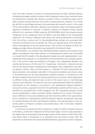 THE “DELTA RADIOMICS” CONCEPT
87
from first order statistics, and had an internal performance of 0.66. Selected features
included percentage variation of volume, which prognostic value of pre-treatment value
has already been reported (41). Being an anatomic metric, its predictive power due to
early variations during treatment may not be an obvious feature, however, in our study
we did find its percentage decrease to be associated with overall survival, in the scope
of the multivariable combination, despite its pre-treatment value not showing statistical
significant correlation to outcome. In addition, variation of metabolic tumour volume
defined for an isocontour of 60% maximum SUV (MTV60%), which has already received
recognition to be a prognostic factor for NSCLC, was also added to the multivariable
model (42, 43). Previous evidences have shown that textural parameters as extracted
from the primary tumour prior to (chemo)radiotherapy delivery are associated with
response to treatment and survival (44, 45). These are representative of the FDG distri-
bution heterogeneity across the whole tumour, and at least one feature of each sub-
category amongst texture descriptors was selected for the derived model.
Discrimination is an essential tool identifying whether patients with outcome have
higher risk predictions than those without. In the development phase, one is interested
in a model that fits validly in the development dataset, but also independently in non-
related yet similar datasets, as to extend the derived predictions into a broader popula-
tion. In the current study, we validated our findings in two independent datasets, and
reached performances of 0.64 and 0.57, respectively. Commonly a reduced accuracy
tends to be observed when validating the model against new, independent, and exter-
nal patient’s cohorts. Most common reasons is a reflection of major dissimilarities be-
tween derivation and validation data (46). In the external validation we noticed a drop
in the performance for the two independent validation datasets, in comparison to the
derivation dataset. Reasons for this reduced performance can have several explanations
as different timing and delivered dose at time of the second scan, or chemotherapy
schemes were followed. This particular last item could potentially affect the validation
performance on first dataset, as all patients in the development dataset followed a
concurrent scheme, expected to diminish the proliferation potential of the tumour, and
therefore be associated with a better prognosis (47, 48). Acquisition protocols should
also be standardized in order to provide a better validation of our results. This particu-
larly is reflected in the second validation scan that inherently suffers from a great devia-
tion in comparison to development and first validation dataset, and presents with long-
er intervals between first scan and treatment initiation. This was also patent in the dis-
similar patterns of features variation and possibly plays a role in the lower validation
accuracy achieved.
In the future we would also like to extend our analysis to other involved structures
in the NSCLC, namely the mediastinal and hilar lymph nodes. A recent study reported on
the added value of analysing the percentage variation of the maximum SUV of the FDG-
avid lymph nodes in comparison to as extracted from the primary tumour (49). We
would like to extend the here presented Delta-Radiomics approach to other endpoints,
 