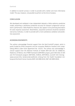 CHAPTER 6
88
in addition to overall survival, in order to provide with a better and more informative
model. This was, however, not possible to perform at the time of analysis.
CONCLUSION
We developed and validated in two independent datasets a Delta-radiomics predictive
model, presenting a satisfactory predictive accuracy for disease’s progression and pa-
tient’s performance. Delta-Radiomics features also appear to be promising descriptors
for early response assessment. Nevertheless, acquisition protocols should be standard-
ized across institutes, in order to provide with a more satisfactory validation and predic-
tive assessment.
ACKNOWLEDGEMENTS
The authors acknowledge financial support from the QuIC-ConCePT project, which is
partly funded by EFPIA companies and the Innovative Medicine Initiative Joint Under-
taking (IMIJU) under Grant Agreement No. 115151. The authors also acknowledge fi-
nancial support from the National Institute of Health (NIH-USA U01 CA 143062-01,
Radiomics of NSCLC), the CTMM framework (AIRFORCE project, grant 030-103), EU 6th
and 7th framework program (METOXIA, EURECA, ARTFORCE), euroCAT (IVA Interreg -
www.eurocat.info), Kankeronderzoekfonds Limburg from the Health Foundation Lim-
burg and the Dutch Cancer Society (KWF UM 2008-4210, KWF UM 2009-4454).
 