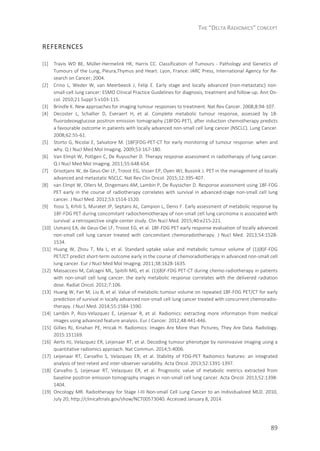 THE “DELTA RADIOMICS” CONCEPT
89
REFERENCES
[1] Travis WD BE, Müller-Hermelink HK, Harris CC. Classification of Tumours - Pathology and Genetics of
Tumours of the Lung, Pleura,Thymus and Heart. Lyon, France: IARC Press, International Agency for Re-
search on Cancer; 2004.
[2] Crino L, Weder W, van Meerbeeck J, Felip E. Early stage and locally advanced (non-metastatic) non-
small-cell lung cancer: ESMO Clinical Practice Guidelines for diagnosis, treatment and follow-up. Ann On-
col. 2010;21 Suppl 5:v103-115.
[3] Brindle K. New approaches for imaging tumour responses to treatment. Nat Rev Cancer. 2008;8:94-107.
[4] Decoster L, Schallier D, Everaert H, et al. Complete metabolic tumour response, assessed by 18-
fluorodeoxyglucose positron emission tomography (18FDG-PET), after induction chemotherapy predicts
a favourable outcome in patients with locally advanced non-small cell lung cancer (NSCLC). Lung Cancer.
2008;62:55-61.
[5] Storto G, Nicolai E, Salvatore M. [18F]FDG-PET-CT for early monitoring of tumour response: when and
why. Q J Nucl Med Mol Imaging. 2009;53:167-180.
[6] Van Elmpt W, Pottgen C, De Ruysscher D. Therapy response assessment in radiotherapy of lung cancer.
Q J Nucl Med Mol Imaging. 2011;55:648-654.
[7] Grootjans W, de Geus-Oei LF, Troost EG, Visser EP, Oyen WJ, Bussink J. PET in the management of locally
advanced and metastatic NSCLC. Nat Rev Clin Oncol. 2015;12:395-407.
[8] van Elmpt W, Ollers M, Dingemans AM, Lambin P, De Ruysscher D. Response assessment using 18F-FDG
PET early in the course of radiotherapy correlates with survival in advanced-stage non-small cell lung
cancer. J Nucl Med. 2012;53:1514-1520.
[9] Yossi S, Krhili S, Muratet JP, Septans AL, Campion L, Denis F. Early assessment of metabolic response by
18F-FDG PET during concomitant radiochemotherapy of non-small cell lung carcinoma is associated with
survival: a retrospective single-center study. Clin Nucl Med. 2015;40:e215-221.
[10] Usmanij EA, de Geus-Oei LF, Troost EG, et al. 18F-FDG PET early response evaluation of locally advanced
non-small cell lung cancer treated with concomitant chemoradiotherapy. J Nucl Med. 2013;54:1528-
1534.
[11] Huang W, Zhou T, Ma L, et al. Standard uptake value and metabolic tumour volume of (1)(8)F-FDG
PET/CT predict short-term outcome early in the course of chemoradiotherapy in advanced non-small cell
lung cancer. Eur J Nucl Med Mol Imaging. 2011;38:1628-1635.
[12] Massaccesi M, Calcagni ML, Spitilli MG, et al. (1)(8)F-FDG PET-CT during chemo-radiotherapy in patients
with non-small cell lung cancer: the early metabolic response correlates with the delivered radiation
dose. Radiat Oncol. 2012;7:106.
[13] Huang W, Fan M, Liu B, et al. Value of metabolic tumour volume on repeated 18F-FDG PET/CT for early
prediction of survival in locally advanced non-small cell lung cancer treated with concurrent chemoradio-
therapy. J Nucl Med. 2014;55:1584-1590.
[14] Lambin P, Rios-Velazquez E, Leijenaar R, et al. Radiomics: extracting more information from medical
images using advanced feature analysis. Eur J Cancer. 2012;48:441-446.
[15] Gillies RJ, Kinahan PE, Hricak H. Radiomics: Images Are More than Pictures, They Are Data. Radiology.
2015:151169.
[16] Aerts HJ, Velazquez ER, Leijenaar RT, et al. Decoding tumour phenotype by noninvasive imaging using a
quantitative radiomics approach. Nat Commun. 2014;5:4006.
[17] Leijenaar RT, Carvalho S, Velazquez ER, et al. Stability of FDG-PET Radiomics features: an integrated
analysis of test-retest and inter-observer variability. Acta Oncol. 2013;52:1391-1397.
[18] Carvalho S, Leijenaar RT, Velazquez ER, et al. Prognostic value of metabolic metrics extracted from
baseline positron emission tomography images in non-small cell lung cancer. Acta Oncol. 2013;52:1398-
1404.
[19] Oncology MR. Radiotherapy for Stage I-III Non-small Cell Lung Cancer to an Individualized MLD. 2010,
July 20; http://clinicaltrials.gov/show/NCT00573040. Accessed January 8, 2014.
 