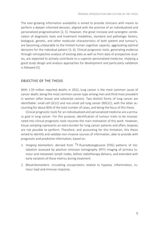 GENERAL INTRODUCTION AND OUTLINE OF THE THESIS
9
The ever-growing information availability is aimed to provide clinicians with means to
perform a deeper informed decision, aligned with the promise of an individualized and
personalized prognostication [2, 5]. However, the great increase and synergetic combi-
nation of diagnostic tools and treatment modalities, standard and pathologic factors,
biological, genetic, and other molecular characteristics of both patient and tumour’s,
are becoming unbearable to the limited human cognitive capacity, aggravating optimal
decisions for the individual patient [3, 6]. Clinical prognostic tools, generating evidence
through retrospective analysis of existing data as well as from data of prospective stud-
ies, are expected to actively contribute to a superior personalized medicine, implying a
good study design and analysis approaches for development and particularly validation
is followed [5].
OBJECTIVE OF THE THESIS
With 1.59 million reported deaths in 2012, lung cancer is the most common cause of
cancer death, being the most common cancer type among men and third most prevalent
in women (after breast and colorectal cancer). Two distinct forms of lung cancer are
identifiable: small cell (SCLC) and non-small cell lung cancer (NSCLC), with the latter ac-
counting for about 85% of the total number of cases, and being the focus of this thesis.
Clinical prognostic tools for an individualized and personalized medicine are a prima-
ry goal in lung cancer. For this purpose, identification of tumour traits to be incorpo-
rated into clinical prognostic tools resumes the main motivation of this work. However,
tissue sampling represents an extra burden for lung cancer patients and often, biopsies
are not possible to perform. Therefore, and accounting for this limitation, this thesis
aimed to identify and validate non-invasive sources of information, able to provide with
prognostic and predictive information, based on:
1. Imaging biomarkers: derived from 18
F-fluorodeoxyglucose (FDG) patterns of me-
tabolism assessed by positron emission tomography (PET) imaging of primary tu-
mour and metastatic lymph nodes, before radiotherapy delivery, and extended with
early variation of these metrics during treatment.
2. Blood-biomarkers: circulating oncoproteins related to hypoxia, inflammation, tu-
mour load and immune response.
 