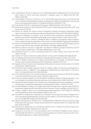 CHAPTER 6
90
[20] van Baardwijk A, Bosmans G, Boersma L, et al. Individualized radical radiotherapy of non-small-cell lung
cancer based on normal tissue dose constraints: a feasibility study. Int J Radiat Oncol Biol Phys.
2008;71:1394-1401.
[21] van Baardwijk A, Bosmans G, Boersma L, et al. PET-CT-based auto-contouring in non-small-cell lung
cancer correlates with pathology and reduces interobserver variability in the delineation of the primary
tumour and involved nodal volumes. Int J Radiat Oncol Biol Phys. 2007;68:771-778.
[22] De Ruysscher D. PET-CT in radiotherapy for lung cancer. Methods Mol Biol. 2011;727:53-58.
[23] De Ruysscher D, Nestle U, Jeraj R, Macmanus M. PET scans in radiotherapy planning of lung cancer. Lung
Cancer. 2012;75:141-145.
[24] Kinahan PE, Fletcher JW. Positron emission tomography-computed tomography standardized uptake
values in clinical practice and assessing response to therapy. Semin Ultrasound CT MR. 2010;31:496-505.
[25] Leijenaar RT, Nalbantov G, Carvalho S, et al. The effect of SUV discretization in quantitative FDG-PET
Radiomics: the need for standardized methodology in tumour texture analysis. Sci Rep. 2015;5:11075.
[26] Van de Wiele C, Kruse V, Smeets P, Sathekge M, Maes A. Predictive and prognostic value of metabolic
tumour volume and total lesion glycolysis in solid tumours. Eur J Nucl Med Mol Imaging. 2013;40:290-301.
[27] Visser EP, Philippens ME, Kienhorst L, et al. Comparison of tumour volumes derived from glucose meta-
bolic rate maps and SUV maps in dynamic 18F-FDG PET. J Nucl Med. 2008;49:892-898.
[28] Wahl RL, Jacene H, Kasamon Y, Lodge MA. From RECIST to PERCIST: Evolving Considerations for PET
response criteria in solid tumours. J Nucl Med. 2009;50 Suppl 1:122S-150S.
[29] Schemper M, Smith TL. A note on quantifying follow-up in studies of failure time. Control Clin Trials.
1996;17:343-346.
[30] Tibshirani R. The lasso method for variable selection in the Cox model. Stat Med. 1997;16(4):385-395.
[31] R: A language and environment for statistical computing [computer program]. Version 2.15.2; 2015.
[32] Lambin P, Roelofs E, Reymen B, et al. 'Rapid Learning health care in oncology' - An approach towards
decision support systems enabling customised radiotherapy'. Radiother Oncol. 2013.
[33] Pugachev A, Ruan S, Carlin S, et al. Dependence of FDG uptake on tumour microenvironment. Int J Radiat
Oncol Biol Phys. 2005;62:545-553.
[34] Sorensen M, Horsman MR, Cumming P, Munk OL, Keiding S. Effect of intratumoural heterogeneity in
oxygenation status on FMISO PET, autoradiography, and electrode Po2 measurements in murine tu-
mours. Int J Radiat Oncol Biol Phys. 2005;62:854-861.
[35] Avril N, Menzel M, Dose J, et al. Glucose metabolism of breast cancer assessed by 18F-FDG PET: histolog-
ic and immunohistochemical tissue analysis. J Nucl Med. 2001;42:9-16.
[36] Troost EG, Bussink J, Kaanders JH, et al. Comparison of different methods of CAIX quantification in rela-
tion to hypoxia in three human head and neck tumour lines. Radiother Oncol. 2005;76:194-199.
[37] Paesmans M, Garcia C, Wong CY, et al. Primary tumour standardised uptake value is prognostic in nonsmall
cell lung cancer: a multivariate pooled analysis of individual data. Eur Respir J. 2015;46:1751-1761.
[38] Fried DV, Mawlawi O, Zhang L, et al. Stage III Non-Small Cell Lung Cancer: Prognostic Value of FDG PET
Quantitative Imaging Features Combined with Clinical Prognostic Factors. Radiology. 2016;278:214-222.
[39] El Naqa I, Grigsby P, Apte A, et al. Exploring feature-based approaches in PET images for predicting
cancer treatment outcomes. Pattern Recognit. 2009;42:1162-1171.
[40] van Velden FH, Cheebsumon P, Yaqub M, et al. Evaluation of a cumulative SUV-volume histogram meth-
od for parameterizing heterogeneous intratumoural FDG uptake in non-small cell lung cancer PET stud-
ies. Eur J Nucl Med Mol Imaging. 2011;38:1636-1647.
[41] Oberije C, De Ruysscher D, Houben R, et al. A Validated Prediction Model for Overall Survival From Stage
III Non-Small Cell Lung Cancer: Toward Survival Prediction for Individual Patients. Int J Radiat Oncol Biol
Phys. 2015;92:935-944.
[42] Ohri N, Duan F, Machtay M, et al. Pretreatment FDG-PET metrics in stage III non-small cell lung cancer:
ACRIN 6668/RTOG 0235. J Natl Cancer Inst. 2015;107.
[43] Huang W, Liu B, Fan M, et al. The early predictive value of a decrease of metabolic tumour volume in
repeated (18)F-FDG PET/CT for recurrence of locally advanced non-small cell lung cancer with concur-
rent radiochemotherapy. Eur J Radiol. 2015;84:482-488.
 