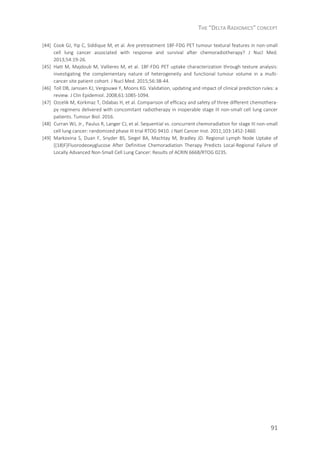 THE “DELTA RADIOMICS” CONCEPT
91
[44] Cook GJ, Yip C, Siddique M, et al. Are pretreatment 18F-FDG PET tumour textural features in non-small
cell lung cancer associated with response and survival after chemoradiotherapy? J Nucl Med.
2013;54:19-26.
[45] Hatt M, Majdoub M, Vallieres M, et al. 18F-FDG PET uptake characterization through texture analysis:
investigating the complementary nature of heterogeneity and functional tumour volume in a multi-
cancer site patient cohort. J Nucl Med. 2015;56:38-44.
[46] Toll DB, Janssen KJ, Vergouwe Y, Moons KG. Validation, updating and impact of clinical prediction rules: a
review. J Clin Epidemiol. 2008;61:1085-1094.
[47] Ozcelik M, Korkmaz T, Odabas H, et al. Comparison of efficacy and safety of three different chemothera-
py regimens delivered with concomitant radiotherapy in inoperable stage III non-small cell lung cancer
patients. Tumour Biol. 2016.
[48] Curran WJ, Jr., Paulus R, Langer CJ, et al. Sequential vs. concurrent chemoradiation for stage III non-small
cell lung cancer: randomized phase III trial RTOG 9410. J Natl Cancer Inst. 2011;103:1452-1460.
[49] Markovina S, Duan F, Snyder BS, Siegel BA, Machtay M, Bradley JD. Regional Lymph Node Uptake of
[(18)F]Fluorodeoxyglucose After Definitive Chemoradiation Therapy Predicts Local-Regional Failure of
Locally Advanced Non-Small Cell Lung Cancer: Results of ACRIN 6668/RTOG 0235.
 