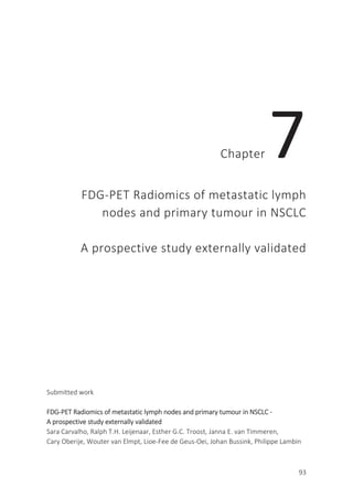 93
Chapter 7
FDG-PET Radiomics of metastatic lymph
nodes and primary tumour in NSCLC
A prospective study externally validated
Submitted work
FDG-PET Radiomics of metastatic lymph nodes and primary tumour in NSCLC -
A prospective study externally validated
Sara Carvalho, Ralph T.H. Leijenaar, Esther G.C. Troost, Janna E. van Timmeren,
Cary Oberije, Wouter van Elmpt, Lioe-Fee de Geus-Oei, Johan Bussink, Philippe Lambin
 