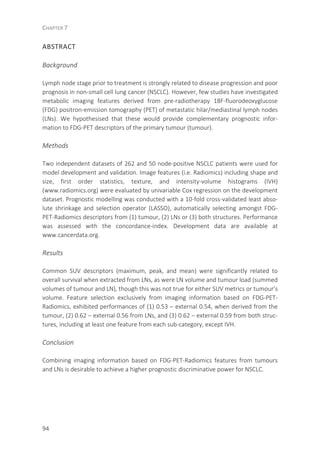 CHAPTER 7
94
ABSTRACT
Background
Lymph node stage prior to treatment is strongly related to disease progression and poor
prognosis in non-small cell lung cancer (NSCLC). However, few studies have investigated
metabolic imaging features derived from pre-radiotherapy 18F-fluorodeoxyglucose
(FDG) positron-emission tomography (PET) of metastatic hilar/mediastinal lymph nodes
(LNs). We hypothesised that these would provide complementary prognostic infor-
mation to FDG-PET descriptors of the primary tumour (tumour).
Methods
Two independent datasets of 262 and 50 node-positive NSCLC patients were used for
model development and validation. Image features (i.e. Radiomics) including shape and
size, first order statistics, texture, and intensity-volume histograms (IVH)
(www.radiomics.org) were evaluated by univariable Cox regression on the development
dataset. Prognostic modelling was conducted with a 10-fold cross-validated least abso-
lute shrinkage and selection operator (LASSO), automatically selecting amongst FDG-
PET-Radiomics descriptors from (1) tumour, (2) LNs or (3) both structures. Performance
was assessed with the concordance-index. Development data are available at
www.cancerdata.org.
Results
Common SUV descriptors (maximum, peak, and mean) were significantly related to
overall survival when extracted from LNs, as were LN volume and tumour load (summed
volumes of tumour and LN), though this was not true for either SUV metrics or tumour’s
volume. Feature selection exclusively from imaging information based on FDG-PET-
Radiomics, exhibited performances of (1) 0.53 – external 0.54, when derived from the
tumour, (2) 0.62 – external 0.56 from LNs, and (3) 0.62 – external 0.59 from both struc-
tures, including at least one feature from each sub-category, except IVH.
Conclusion
Combining imaging information based on FDG-PET-Radiomics features from tumours
and LNs is desirable to achieve a higher prognostic discriminative power for NSCLC.
 