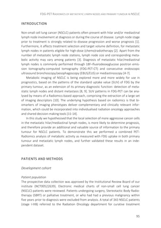 FDG-PET RADIOMICS OF METASTATIC LYMPH NODES AND PRIMARY TUMOUR IN NSCLC
95
INTRODUCTION
Non-small cell lung cancer (NSCLC) patients often present with hilar and/or mediastinal
lymph node involvement at diagnosis or during the course of disease. Lymph node stage
prior to treatment is strongly related to disease progression and worse prognosis [1].
Furthermore, it affects treatment selection and target volume definition, for metastatic
lymph nodes in patients eligible for high-dose (chemo)radiotherapy [2]. Apart from the
number of metastatic lymph node stations, lymph node size and corresponding meta-
bolic activity may vary among patients [3]. Diagnosis of metastatic hilar/mediastinal
lymph nodes is commonly performed through 18F–fluorodeoxyglucose positron emis-
sion tomography-computed tomography (FDG-PET-CT) and consecutive endoscopic
ultrasound bronchoscopy/oesophagoscopy (EBUS/EUS) or mediastinoscopy [4-7].
Metabolic imaging of NSCLC is being explored more and more widely for use in
prognostics, based on the patterns of the standard uptake value (SUV) of FDG by the
primary tumour, as an extension of its primary diagnostic function: detection of meta-
static lymph nodes and distant metastasis [8, 9]. SUV patterns in FDG-PET can be ana-
lysed by means of a Radiomics-based approach, comprising the extraction of a large set
of imaging descriptors [10]. The underlying hypothesis based on radiomics is that bi-
omarkers of imaging phenotypes deliver complementary and clinically relevant infor-
mation, which could be incorporated into individualised radiation oncology approaches
and shared decision-making tools [11-14].
In this study we hypothesised that the local selection of more aggressive cancer cells
in the metastatic hilar/mediastinal lymph nodes, is more likely to determine prognosis,
and therefore provide an additional and valuable source of information to the primary
tumour for NSCLC patients. To demonstrate this we performed a combined PET-
Radiomics analysis of metabolic activity as measured with FDG uptake in both primary
tumour and metastatic lymph nodes, and further validated these results in an inde-
pendent dataset.
PATIENTS AND METHODS
Development cohort
Patient population
The prospective data collection was approved by the Institutional Review Board of our
institute (NCT00522639). Electronic medical charts of non-small cell lung cancer
(NSCLC) patients were reviewed. Patients undergoing surgery, Stereotactic Body Radio-
therapy (SBRT) or palliative treatment, or who had had a previous malignancy within
five years prior to diagnosis were excluded from analysis. A total of 343 NSCLC patients
(stage I-IIIB) referred to the Radiation Oncology department for curative treatment
 