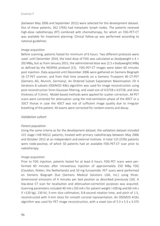 CHAPTER 7
96
(between May 2006 and September 2012) were selected for the development dataset.
Out of these patients, 262 (76%) had metastatic lymph nodes. The patients received
high-dose radiotherapy (RT) combined with chemotherapy, for which an FDG-PET-CT
was available for treatment planning. Clinical follow-up was performed according to
national guidelines.
Image acquisition
Before scanning, patients fasted for minimum of 6 hours. Two different protocols were
used: until December 2010, the total dose of FDG was calculated as (bodyweight x 4 +
20) MBq, but as from January 2011, the administered dose was (2.5 x bodyweight) MBq
as defined by the NEDPAS protocol [15]. FDG-PET-CT images were taken 60 minutes
post injection. Data acquired until December 2006 were gathered on Siemens Biograph
16 CT-PET scanner, and from that time onwards on a Siemens Truepoint 40 CT-PET
(Siemens AG, Munich, Germany). An Ordered Subset Expectation Maximisation 2D 4
iterations 8 subsets (OSEM2D 4i8s) algorithm was used for image reconstruction using
post-reconstruction 5mm Gaussian filtering, and voxel size of 4.0728 x 4.0728, and slice
thickness of 3 (mm). Model-based methods were applied for scatter correction. All PET
scans were corrected for attenuation using the mid-ventilation phase of the 4DCT or a
3DCT thorax in case the 4DCT was not of sufficient image quality due to irregular
breathing of the patient. All exams were corrected for random events and decay.
Validation cohort
Patient population
Using the same criteria as for the development dataset, the validation dataset included
215 stage I-IIIB NSCLC patients, treated with primary radiotherapy between May 2006
and October 2012 at an independent and external institute. In total 115 (53%) patients
were node-positive, of which 50 patients had an available FDG-PET-CT scan prior to
radiotherapy.
Image acquisition
Prior to FDG injection, patients fasted for at least 6 hours. FDG-PET scans were per-
formed 60 minutes after intravenous injection of approximately 250 MBq FDG
(Covidien, Petten, the Netherlands) and 10 mg furosemide. PET scans were performed
on Siemens Biograph Duo (Siemens Medical Solutions USA, Inc.) using three-
dimensional emissions of 4 minutes per bed position as described previously [16]. A
low-dose CT scan for localisation and attenuation-correction purposes was acquired.
Scanning parameters included 40 mA·s (50 mA·s for patient weight >100 kg and 60 mA·s
if >120 kg), 130 kV, 5-mm slice collimation, 0.8-second rotation time, and pitch of 1.5,
reconstructed with 3-mm slices for smooth coronal representation. An OSEM2D 4i16s
algorithm was used for PET image reconstruction, with a voxel size of 5.3 x 5.3 x 3.375
 