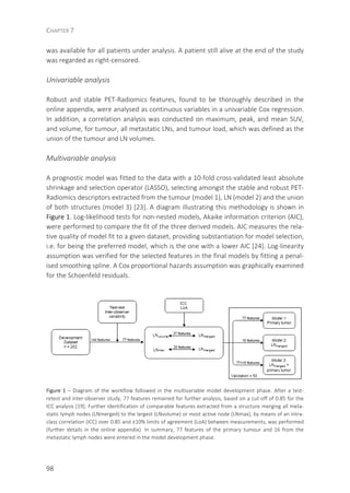 CHAPTER 7
98
was available for all patients under analysis. A patient still alive at the end of the study
was regarded as right-censored.
Univariable analysis
Robust and stable PET-Radiomics features, found to be thoroughly described in the
online appendix, were analysed as continuous variables in a univariable Cox regression.
In addition, a correlation analysis was conducted on maximum, peak, and mean SUV,
and volume, for tumour, all metastatic LNs, and tumour load, which was defined as the
union of the tumour and LN volumes.
Multivariable analysis
A prognostic model was fitted to the data with a 10-fold cross-validated least absolute
shrinkage and selection operator (LASSO), selecting amongst the stable and robust PET-
Radiomics descriptors extracted from the tumour (model 1), LN (model 2) and the union
of both structures (model 3) [23]. A diagram illustrating this methodology is shown in
Figure 1. Log-likelihood tests for non-nested models, Akaike information criterion (AIC),
were performed to compare the fit of the three derived models. AIC measures the rela-
tive quality of model fit to a given dataset, providing substantiation for model selection,
i.e. for being the preferred model, which is the one with a lower AIC [24]. Log-linearity
assumption was verified for the selected features in the final models by fitting a penal-
ised smoothing spline. A Cox proportional hazards assumption was graphically examined
for the Schoenfeld residuals.
Figure 1 – Diagram of the workflow followed in the multivariable model development phase. After a test-
retest and inter-observer study, 77 features remained for further analysis, based on a cut-off of 0.85 for the
ICC analysis [19]. Further identification of comparable features extracted from a structure merging all meta-
static lymph nodes (LNmerged) to the largest (LNvolume) or most active node (LNmax), by means of an intra-
class correlation (ICC) over 0.85 and ±10% limits of agreement (LoA) between measurements, was performed
(further details in the online appendix). In summary, 77 features of the primary tumour and 16 from the
metastatic lymph nodes were entered in the model development phase.
 