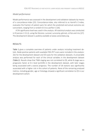 FDG-PET RADIOMICS OF METASTATIC LYMPH NODES AND PRIMARY TUMOUR IN NSCLC
99
Model performance
Model performance was assessed in the development and validation datasets by means
of a concordance-index [25]. Concordance-index, also referred to as Harrell’s C-index,
evaluates the fraction of patient pairs for which the predicted and actual outcome are
concordant, ranging from a random 0.5 to a perfect 1 [26].
A 5% significance level was used in the analysis. All statistical analysis was conducted
in R (version 2.15.2), using the libraries: survival, survcomp, glmnet, cvTols and rms [27].
The development dataset is publicly available at www.cancerdata.org.
RESULTS
Table 1 gives a complete overview of patients under analysis including treatment de-
tails. Node-positive patients with available FDG-PET scans were included in the analysis:
262 for the development dataset and 50 cases for the validation datasets. A univariable
analysis was performed for each of the clinical variables in the development dataset
(Table 2). Results show that TNM staging was not correlated to OS, while N stage was a
prognostic factor at 0.1 level (p=0.09) in the development dataset, with later stages
being associated with a worse prognosis. The number of LN stations was significantly
associated with a higher risk in this cohort of patients. None of the remaining analysed
metrics, including gender, age or histology showed a significant correlation to OS in our
development cohort.
 