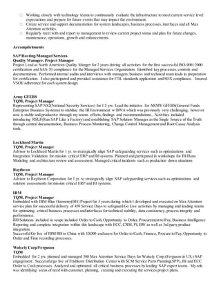Working closely with technology teams to continuously evaluate the infrastructure to meet current service level
expectations and prepare for future events that may impact the environment.
Create service and support documentation for system landscapes, business processes,interfaces and all Max
Attention activities.
Regularly meet with and report to management to review current project status and plan for future changes,
maintenance, operations, growth and enhancements.
Accomplishments
SAP Hosting/Managed Services
Quality Manager, Project Manager
Project Lead as North American Quality Manger for 2 years driving all activities for the first successfulISO-9001:2000
certification and SAS-70 compliance for the Managed Services Organization. Identified key processes,controls and
documentation. Performed internal audits and interviews with managers,business and technical team leads in preparation
for certification. I also participated and provided assistance for ITIL standards application and SOX compliance. Insured
VSOE adherence for each system design.
Army GFEBS
TQM, Project Manager
Representing SAP NS2(National Security Services) for 1.5 yrs. Lead the initiative for ARMY GFEBS(General Funds
Enterprise Business Systems) to stabilize the BI Environment w/BWA which was previously very challenging, however
now is stable and productive through my teams efforts,findings and recommendations.. Activities included
introducing RSLF(Run SAP Like a Factory) and establishing SAP Solution Manager as the Single Source of the Truth
through central documentation, Business Process Monitoring, Change Control Management and Root Cause Analysis
tools.
Lockheed Martin
TQM, Project Manager
Advisor to Lockheed Martin for 1 yr. to strategically align SAP safeguarding services such as optimizations and
Integration Validation for mission critical ERP and BI systems. Planned and particpated in workshops for BI/Hana
Modeling and architecture review and assessment. Managed critical incidents such as production down situations
Raytheon
TQM, Project Manager
Advisor to Raytheon Corporation for 1 yr. to strategically align SAP safeguarding services such as optimizations and
solution assessments for mission critical ERP and BI systems.
IBM
TQM, Project Manager
Embedded with IBM Blue Harmony(BH) Project for 3 years during which I developed and executed on Max Attention
service plan for successfuldelivery of 450 Service Days to safeguard Go Live activities by managing and leading teams
for optimizing critical business processes and interfaces for technical stability, data consistency, process integrity and
performance.
BH Solutions included in scope included Order to Cash,Opportunity to Order,Procurement to Pay,Business Intelligence
Reporting and complete integration within this landscape with ECC, CRM, PI,BW as well as 3rd party product
integration.
SuccessfulGo live of IBM BH in China with 10,000 end users for Order to Cash, Finance, Procure to Pay,Opportunity to
Order and Time recording processes.
Wolsely Corp/Ferguson
TQM
Embedded for 2 yrs. planned and managed 380 Max Attention Service Days for Wolsely Corp.(Ferguson in US.) SAP
engagement . Successfulgo live of Frishkorn Distribution Center with SCM Service Parts Planning(SPP), BI and ECC
Order to Cash processes. Analyzed and optimized all critical business processes by leading SAP expert teams. My role
was identifying areas of need with customer, planning, creating and executing the services project plans.
 