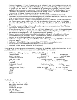 Administer/troubleshoot ECC logs, file usage, jobs, locks, and updates. SAPDBA Database administration and
monitoring with Oracle Database. Perform scheduled backups of data files/archive logs and restoration/recovery
of database,data files, tables, etc. Capacity planning and performance tuning of database with respect to SAP
applications. Perform database reorganizations. Maintain database profiles. Perform database imports/exports.
Develop, test, and implement database backup and recovery strategy. Resolve SAP database problems. OS
Administration (UNIXand Windows Active Directory/Advanced Server).
Technical infrastructure evaluation and system sizing. Analyze clients current IT infrastructure, verify
prerequisites and make recommendations for implementing and continuously improving ECC landscape. System
sizing based on client requirements to recommend adequate environment.
Managed and lead teams of developers for integrating ERP systems such as SAP and J.D. Edwards with partner
ERP systems,legacy systems and web front ends using webMethods B2B Integration Server (SAP Business
Connector) and webMethods for Trading networks. Technologies utilized include XML, Java, HTML, EDI and
RFC.
IT consulting manager providing assistance and consulting support for the management activities of planning,
organizing and staffing the corporate IT group.
System administrator on AIX 3.x/4.x on IBM R30, RISC 6000, SP2 and HPUX9.x/10.x. Perform administration
and maintenance tasks such as; operating system installation (HP),network configuration, set up disk volumes
and filesystems, printer maintenance, user maintenance and system monitoring.
Database administrator for Oracle databases. Perform installation and upgrade of Oracle Database Software.
Perform database exports and imports, instance refreshes,table and tablespace maintenance, writing and
executing sql scripts, database backup and recovery, monitoring and tuning.
Implemented enterprise wide faxing solution for ECC, EDGE and Manugistics using TOPCALL and Commerce
Path faxing products.
Implemented R/3 and EDGE testing solution applying AUTOTESTER automated testing tools.
Provided technical support for implementing Vertex sales and use tax software.
Involved in capacity planning and disaster recovery planning.
Experience in the following industries; pharmaceuticals, manufacturing, distribution, retail, consumer products, oil and
gas, DOD,and health care. Achievements were accomplished for the following corporations:
SAP Hosting and Managed Services SAP Active Global Support IBM
Lockheed Martin Raytheon Westinghouse
Wolseley(Ferguson) Siemens PTD New York Times
Lehigh Portland Cement Reilly Chemical Hoechst Celanese
Philip Morris USA Uniroyal Chemical Duke University
Armstrong Montefiore Medical Center KPMG
Consulting
Goldschmidt Chemical BMC Software Corp. CK Witko
Okidata Hercules Rust-Oleum
Hyundai Precision America supplyFORCE.com US Navy, NAVAIR
Hess Oil Johnson & Johnson Allstate
DuPont Wyeth US Army
GFEBS
Pfizer
Certifications
End to End Root Cause Analysis
SAP Early Watch System Analysis
ECC BASIS
webMethods Developer
ISO 9000 2001
Integration Validation
Hana Database Technology
 