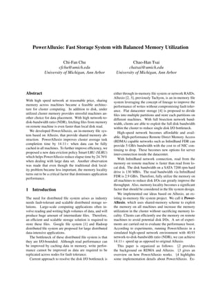 PowerAlluxio: Fast Storage System with Balanced Memory Utilization
Chi-Fan Chu
cfchu@umich.edu
University of Michigan, Ann Arbor
Chao-Han Tsai
chatsai@umich.edu
University of Michigan, Ann Arbor
Abstract
With high speed network at reasonable price, sharing
memory across machines became a feasible architec-
ture for cluster computing. In addition to disk, under
utilized cluster memory provides stressful machines an-
other choice for data placement. With high network-to-
disk-bandwidth ratio (NDR), fetching ﬁles from memory
on remote machine is even faster than local disk read.
We developed PowerAlluxio, an in-memory ﬁle sys-
tem based on Alluxio, that provide shared memory ab-
straction. PowerAlluxio improves cluster average task
completion time by 14.11× when data can be fully
cached in all machines. To further improve efﬁciency, we
proposed a new data eviction policy Smart LRU (SLRU)
which helps PowerAlluxio reduce elapse time by 24.76%
when dealing with large data set. Another observation
was made that even though the traditional disk local-
ity problem became less important, the memory locality
turns out to be a critical factor that dominates application
performance.
1 Introduction
The need for distributed ﬁle system arises as industry
needs fault-tolerant and scalable distributed storage so-
lutions. Large-scale computing applications often in-
volve reading and writing high volumes of data, and will
produce huge amount of intermediate ﬁles. Therefore,
an efﬁcient and scalable storage solution is required to
store these ﬁles. Google ﬁle system [1] and Hadoop
distributed ﬁle system are proposed for large distributed
data-intensive applications.
The bottleneck of these distributed ﬁle system is that
they are I/O-bounded. Although read performance can
be improved by caching data in memory, write perfor-
mance cannot be improved as data are required to be
replicated across nodes for fault tolerance.
Current approach to resolve the disk I/O bottleneck is
either through in-memory ﬁle system or network RAIDs.
Alluxio [2, 3], previously Tachyon, is an in-memory ﬁle
system leveraging the concept of lineage to improve the
performance of writes without compromising fault toler-
ance. Flat datacenter storage [4] is proposed to divide
ﬁles into multiple partitions and store each partitions on
different machines. With full bisection network band-
width, clients are able to exploit the full disk bandwidth
within the cluster to reduce single disk I/O bottleneck.
High-speed network becomes affordable and avail-
able. High-performance Remote Direct Memory Access
(RDMA) capable networks such as InﬁniBand FDR can
provide 5 GB/s bandwidth with the cost to of NIC con-
tinuing to drop. These becomes new options for server
inter-connection inside the datacenter.
With InﬁniBand network connection, read from the
memory on remote machine is faster than read from lo-
cal disk. The disk bandwidth on a SATA 7200 rpm hard
drive is 130 MB/s. The read bandwidth via InﬁniBand
FDR is 2.9 GB/s. Therefore, fully utilize the memory on
all machines to reduce disk I/Os can greatly improve the
throughput. Also, memory locality becomes a signiﬁcant
factor that should be considered in the ﬁle system design.
We implemented our ideas based on Alluxio, an ex-
isting in-memory ﬁle system project. We call it Power-
Alluxio, which uses shared-memory scheme to exploit
the memory on all machines and increase the memory
utilization in the cluster without sacriﬁcing memory lo-
cality. Clients can efﬁciently use the memory on remote
machines to avoid potential disk I/Os. A set of experi-
ments are carried out to evaluate the performance boost.
According to experiments, running PowerAlluxio in a
simulated high-speed network environment with 40.93
network-to-disk-bandwidth ratio (NDR), we can achieve
14.11× speed up as opposed to original Alluxio.
This paper is organized as follows: §2 provides
the background on RDMA and Alluxio. §3 gives an
overview on how PowerAlluxio works. §4 highlights
some implementation details about PowerAlluxio. Ex-
 