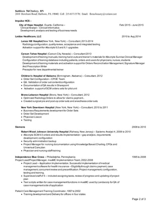 Kathleen McCloskey, RN
2410 Horsham Road| Hatboro, PA 19040| Cell: 215-817-5578| Email: florasbeauty@verizon.net
Page 2 of 3
Impulse HCS -
City of Hope Hospital, Duarte, California – Feb/ 2015 - June 2015
Clinical Analyst – Clinical Informatics
Development,analysis and testing ofbusiness needs
Leidos Healthcare, LLC 2010 to Aug 2014
Lenox Hill Hospital(New York, New York) – Consultant,2013-2014
Radiologyconfiguration,qualityreview, acceptance and integrated testing
Activation supportfor Allscripts 6.0 and 6.1 upgrades
Carson Tahoe Hospital (Carson City, Nevada) – Consultant2013
Developmentoftraining manuals,training hand-outs and trainer’s materials for Allscripts Sunrise Clinical Manager
Configuration oftraining database including patients,orders and users for physicians,nurses,students
Developmentoftraining materials and activation supportfor Orders Reconciliation Management,Signature Manager
And Prescription Writer
Preceptor for new departmental trainer
Children’s Hospital of Alabama (Birmingham, Alabama) – Consultant, 2012
 Order Set Configuration – CPOE Team
 QA: Validation of order setcontent/configuration
 Documentation ofQA results in Sharepoint
 Activation support ofSCM orders sets for pilotunit
Bronx-Lebanon Hospital (Bronx, New York) – Consultant, 2012
 Optimized RadiologyOrders to allow for claims payment..
 Created surgical pre and post-op order sets and anesthesia order sets
New York Downtown Hospital (New York, New York) – Consultant, 2010 to 2011
 Business Requirements developmentfor Order Sets
 Order Set Development
 Physician Liason
 Testing
Siemens 2008 to 2010
Robert Wood Johnson University Hospital (Rahway, New Jersey) – Systems Analyst 4, 2008 to 2010
 Allscripts SCM 4.5 orders and results Implementation – gap analysis,requirements
development,configuration
 Security administration backup
 Project Manager for nursing documentation using Knowledge Based Charting,CPGs and
Univerisal Care plan
 Physician and nursing stafftraining
Independence Blue Cross – Philadelphia, Pennsylvania 1995 to 2008
Project Lead/ProjectManager, maxMC Implementation Team,2002-2008
 Project Lead – Application Implementation. Successful implementation ofmedical
managementsoftware for health insurance – Eligibilitythrough claims payment,case
management,concurrentreview and precertification.Project management,configuration,
testing and training.
 Supervised staffof 5 – included assigning tasks,review of progress and updating ofproject
plan
 Test scripts written for case managementfunctions in maxMC used by Landacorp for QA of
case managementside ofapplication
Patient Care ManagementTraining Coordinator,1997 to 2002
 Training developmentand Delivery for offices in four states
 