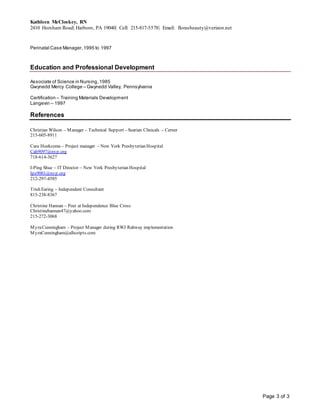 Kathleen McCloskey, RN
2410 Horsham Road| Hatboro, PA 19040| Cell: 215-817-5578| Email: florasbeauty@verizon.net
Page 3 of 3
Perinatal Case Manager,1995 to 1997
Education and Professional Development
Associate of Science in Nursing,1985
Gwynedd Mercy College – Gwynedd Valley, Pennsylvania
Certification – Training Materials Development
Langevin – 1997
References
Christian Wilson – Manager – Technical Support – Soarian Clinicals – Cerner
215-605-8911
Cara Hoekzema – Project manager – New York Presbyterian Hospital
Cah9097@nyp.org
718-614-3627
I-Ping Shue – IT Director – New York Presbyterian Hospital
Ips9001@nyp.org
212-297-4585
Trish Earing – Independent Consultant
815-238-8367
Christine Hannan – Peer at Independence Blue Cross
Christinehannan47@yahoo.com
215-272-3068
MyraCunningham – Project Manager during RWJ Rahway implementation
MyraCunningham@allscripts.com
 