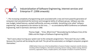 "Don't worry about turning your system over to the computer programmers. There won't be any in 1985,
because the machine will be doing the job itself. The job will be automated, as intelligent computers program
themselves."
(1960) Herbert Simon one of the founding fathers of several of today's important scientific domains,
including artificial intelligence, information processing, decision-making, problem-solving, attention
economics, organization theory, complex systems, and computer simulation of scientific discovery.
Industrialization of Software Engineering, Internet services and
Enterprise IT (1996 onwards)
“…The increasing complexity of programming work associated with a new and more powerful generation of
computers had overwhelmed the technical and managerial ability of software groups. Software was late,
over budget, lacked features, worked inefficiently, and was unreliable. Something to be called “software
engineering” was proposed as the solution to the crisis. …” – as concluded by NATO Conference on Software
Engineering, held in Garmisch, Germany in 1968.
Thomas Haigh - “Crisis, What Crisis?” Reconsidering the Software Crisis of the
1960s and the Origins of Software Engineering (2010)
 