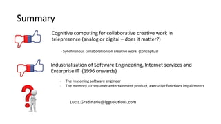 Summary
Industrialization of Software Engineering, Internet services and
Enterprise IT (1996 onwards)
Cognitive computing for collaborative creative work in
telepresence (analog or digital – does it matter?)
Lucia.Gradinariu@lggsolutions.com
- Synchronous collaboration on creative work (conceptual
- The reasoning software engineer
- The memory – consumer-entertainment product, executive functions impairments
 