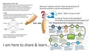 Cognitive Sciences: 1950 - 1978
Interdisciplinary inquiry of several university researchers/experts
A report accepted by Sloan Foundation in 1978 (picture).
Aimed at “universal science” to discover the representational
and computational capacities of the human mind and their
structural and functional realization in the human brain.
The cognitive revolution: a historical perspective by
George A. Miller, Department of Psychology,
Princeton University (2003)
In 1978:
- cybernetics used concepts developed by computer science to
model brain functions elucidated in neuroscience.
- computer science and linguistics were linked through
computational linguistics
1978 - 2004
Is cracking “human mind computation”
the solution to semiconductor technology crisis?
Why were “cognitive sciences” silent during the boom of
personal computers, Internet and Enterprise IT?
I am here to share & learn…
Which “Wave” are we on now?
 