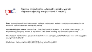 Cognitive computing for collaborative creative work in
telepresence (analog or digital – does it matter?)
Topic: "Group communication in a computer mediated environment: analysis, experiences and evaluations on
enterprise collaborative projects and group training"
Digital technologies context: Telecom ISDN (2*64kb/16kb, PictureTel/H323), CSCW (server centric design), OO
Programming (principles), Internet (IETF), Mbone (ALF/ILP, VBR encoding, p2p principles, open source)
Idea: “let each member of the group instantiate his/her own workspace, as he/she feels the need while engaged in
solving the task at hand”
(CS/Software Engineering R&D 1994-1997/PhD dissertation March 1999)
 